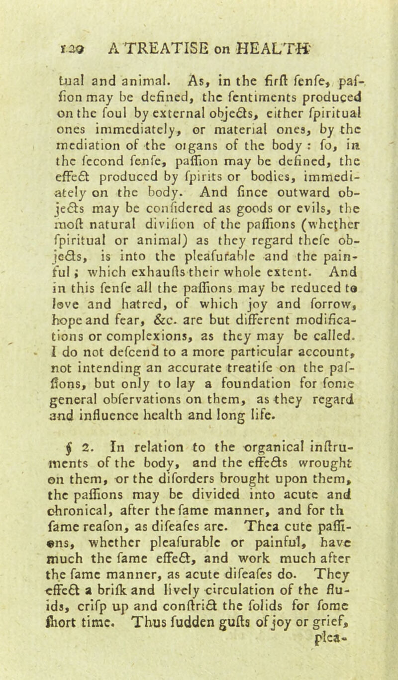 tual and animal. As, in the firft fenfe, paf- fion may be defined, the fcntiments produced on the foul by external objedls, either fpiritual ones immediately, or material ones, by the mediation of the oigans of the body : fo, in the fccond fenfe, paflion may be defined, the efFe6t produced by fpirits or bodies, immedi- ately on the body. And fince outward ob- jects may be confidered as goods or evils, the moft natural divihon of the paflions (whether fpiritual or animal) as they regard thefe ob- jeSs, is into the pleafutable and the pain- ful; which exhaufis their whole extent. And in this fenfe all the paflions may be reduced to love and hatred, of which joy and forrow, hope and fear, &c. are but different modifica- tions or complexions, as they may be called. 1 do not defeend to a more particular account, not intending an accurate treatife on the paf- flons, but only to lay a foundation for fomc general obfervations on them, as they regard and influence health and long life. ^ 2. In relation to the organical inftru- ments of the body, and the efiefts wrought on them, or the diforders brought upon them, the paflions may be divided into acute and chronical, after the fame manner, and for th fame reafon, as difeafes arc. Thca cute paflt- «ns, whether plcafurablc or painful, have much the fame eflPeft, and work much after the fame manner, as acute difeafes do. They cffc£l a brifk and lively circulation of the flu- ids, crifp up and conftrifif the folids for forae fhort time. Thus fudden guftg of joy or grief.