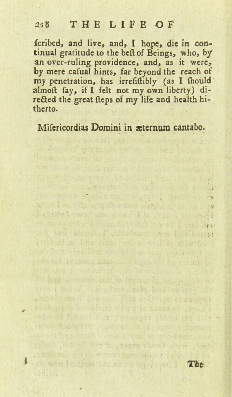 fcrlbed, and live, and, I hope, die in con- tinual gratitude to the beft of Beings, who, by an over-ruling providence, and, as it were, by mere cafual hints, far beyond the reach of my penetration, has irrefiftibly (as I fliould almoft fay, if I felt not my own liberty) di- reded the great fteps of my life and health hi- therto. V Mlfcricordias Domini in sternum cantabo. . f i ' The