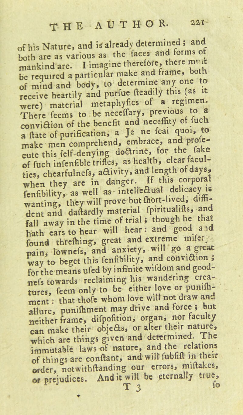 of his Nature, and is already determined ; and both arc as various as the faces and forms ot Mankind are. I imagine thcrefbre, there be required a particular make and frame, both of mind and body, to determine any one to receive heartily and purfue fteadily this (as it were) material metaphyfics of a regimen. There feems to be neceffary, previous to a conviaion of the benefit and necefljty of fuch a ftate of purification, a Je ne fcai quoi, to make men comprehend, embrace, and proie- eute this felf-denying doarine, for the fake of fuch infenfible trifles, as health, clear facul- ties, chearfulnefs, adivity, and length of days, when they are in danger. If this corporal fenfibility, as well as - mtelleaual delicacy is wanting, they will prove but fhbrt-hved, diffi- dent and daftardly material fpintuahfts, and fall away in the time of trial i though he that hath cars to hear will hear: and good and found threfhing, great and extreme mifer;^ pain, Ibwncfs, and anxiety, will go a great wav to beget this fenfibility, and conviaion ; for the means ufed by infinite wifdom and good- nefs towards reclaiming his wandering crea- tures, feemonlyto be either love or punifti- ment: that thofe whom love will not draw an., allure, puniftiment may drive and force ; but neither frame, difpofition, organ, nor faculty can make their objeas, or alter their nature, which arc things given and determined. The immutable laws of nature, and the relations of things are conftant, and will fubhlt in their order, notwithftanding our errors, miftakes, or prejudices. And it will be pternally true.