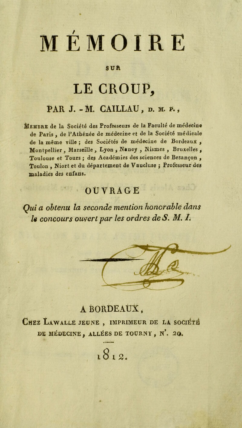 MÉMOIRE SUR LE CROUP, PAR J. - M. CAILLAU, d. m. p. , ÔIembre de la Société des Professeurs de la Faculté de médecine de Paris , de l’Athénée de médecine et de la Société médicale de la même ville ; des Sociétés de médecine de Bordeaux , Montpellier , Marseille, Lyon , Nancy , Nismes , Bruxelles , Toulouse et Tours ; des Académies des sciences de Besançon , Toulon , Niort et du département de Vaucluse ; Professeur des maladies des enfans. OUVRAGE Qui a obtenu la seconde mention honorable dans le concours ouvert par les ordres de S. M. I. A BORDEAUX, Chez Lawalle jeune , imprimeur de la société DE MÉDECINE, ALLÉES DE TOÜRNY , n\ 20.
