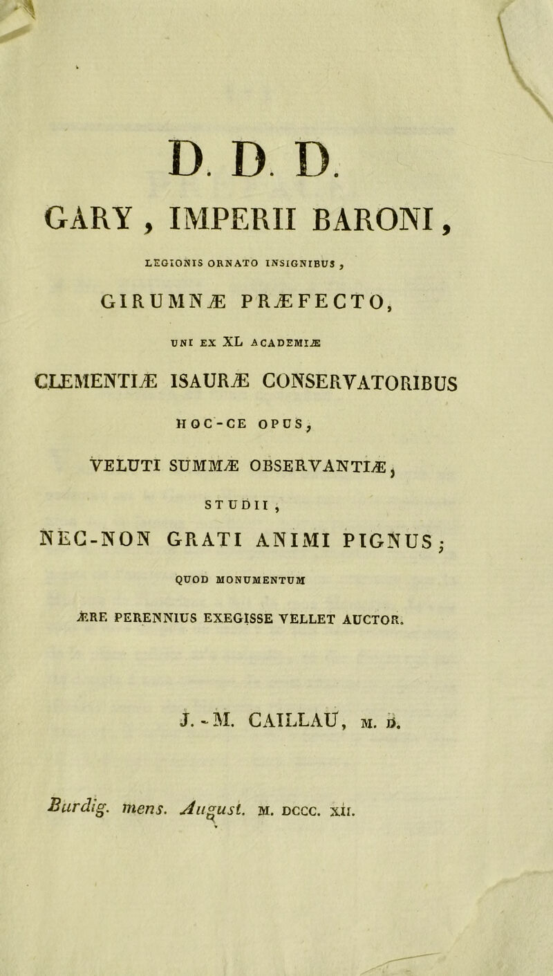 D. D D. GAKY , IMPERII BARONI, LEGIONIS ORNATO INSIGNIBUJ , GIRUMNÆ PRÆFECTO, UNI EX XL A CADEMIÆ CLEMENTIÆ ISAURÆ CONSERVATORIBUS HOC-CE O P D S ? VELÜTI SUMMÆ OBSERVANTIÆ, ST UDII , NEC-NON GRATI ANIMI PIGNUS- QUOD MONUMENTUM ARE PERENN1US EXEGISSE YELLET AUCTOR. J. - M. CAILLAÜ, M. ü.