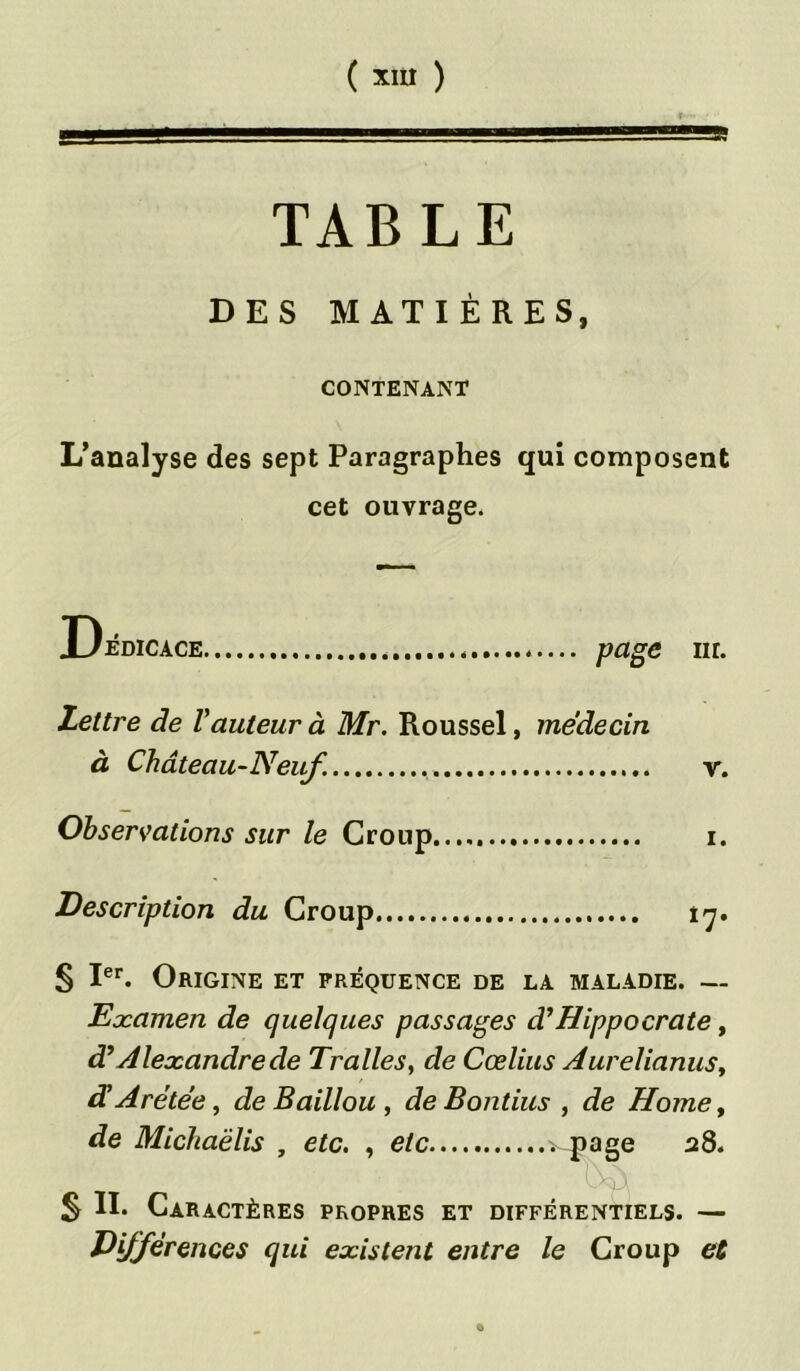 TABLE DES MATIÈRES, CONTENANT L’analyse des sept Paragraphes qui composent cet ouvrage. jL/édicace Pagc iir. Lettre de Vauteur à Mr. Roussel, médecin à Château-Neuf. v. Observations sur le Croup i. Description du Croup iy. § Ier. Origine et fréquence de la maladie. — Examen de quelques passages d’Hippocrate, d’Alexandre de Traites, de Cœlius Aurelianusy d’Arétée, de Baillou , de Bontius , de Home, de Michaëlis , etc. , etc H?aSe ' Ü S II. Caractères propres et différentiels. — Différences qui existent entre le Croup et «