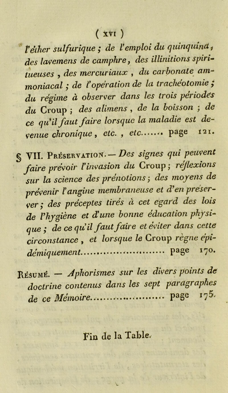 V éther sulfurique ; de l'emploi du quinquina ÿ des lavemens de camphre, des illinitions spiri- lueuses , des mercuriaux , du carbonate am- moniacal ; de ropération de la trachéotomie ; du régime à observer dans les trois périodes du Croup j des alimens , de la boisson ; de ce qu'il faut faire lorsque la maladie est de- venue chronique , etc., etc page ï21* § VII. Préservation.— Des signes qui peuvent faire prévoir l'invasion du Croup ; réflexions sur la science des prénotions ; des moyens de prévenir l'angine membraneuse et d'en préser- ver ; des préceptes tirés à cet egard des lois de l'hygiène et d'une bonne éducation physi- que ; de ce qu’il faut faire et éviter dans cette circonstance , et lorsque le Croup règne épi- démiquement Pa§e I7°‘ Résumé. — Aphorismes sur les divers points de doctrine contenus dans les sept paragraphes de ce Mémoire Pa8e I7^* Fin (le la Table.