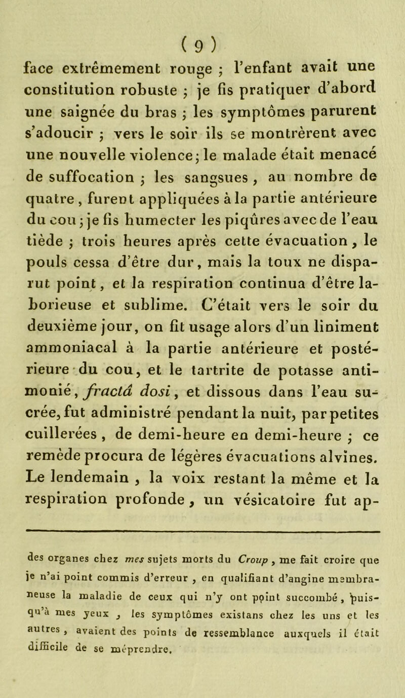 face extrêmement rouge ; l’enfant avait une constitution robuste ; je fis pratiquer d’abord une saignée du bras ; les symptômes parurent s’adoucir ; vers le soir ils se montrèrent avec une nouvelle violence ; le malade était menacé de suffocation j les sangsues , au nombre de quatre , furent appliquées à la partie antérieure du cou ; je fis humecter les piqûres avec de l’eau tiède ; trois heures après cette évacuation, le pouls cessa d’être dur, mais la toux ne dispa- rut point, et la respiration continua d’être la- borieuse et sublime. C’était vers le soir du deuxième jour, on fit usage alors d’un liniment ammoniacal à la partie antérieure et posté- rieure du cou, et le tartrite de potasse anti- monié, fractâ dosi, et dissous dans l’eau su- crée, fut administré pendant la nuit, par petites cuillerées , de demi-heure en demi-heure ; ce remède procura de légères évacuations alvïnes. Le lendemain , la voix restant la même et la respiration profonde , un vésicatoire fut ap- des organes cher mes sujets morts du Croup , me fait croire que )e n’ai point commis d’erreur , en qualifiant d’angine membra- neuse la maladie de ceux qui n’j ont point succombé, ’puis- qu’à mes jeux , les symptômes existans chez les uns et les autres , avaient des points de ressemblance auxquels il était difficile de se méprendre.