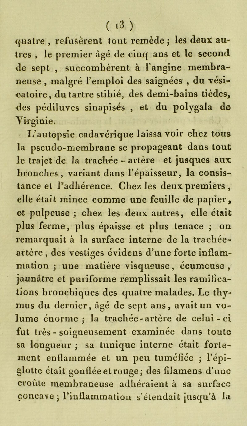 ( <3 ) quatre , refusèrent tout remède ) les deux au- tres , le premier âgé de cinq ans et le second de sept , succombèrent à l’angine membra- neuse , malgré l’emploi des saignées , du vési- catoire, du tartre stibié, des demi-bains tièdes, des pédiluves sinapisés , et du polygala de Virginie. L’autopsie cadavérique laissa voir chez tous la pseudo-membrane se propageant dans tout le trajet de la trachée - artère et jusques aux bronches, variant dans l’épaisseur, la consis- tance et l’adhérence. Chez les deux premiers , elle était mince comme une feuille de papier, et pulpeuse ; chez les deux autres, elle était plus ferme, plus épaisse et plus tenace ; on remarquait à la surface interne de la trachée- artère , des vestiges évidens d’une forte inflam- mation -, une matière visqueuse, écumeuse , jaunâtre et pari-forme remplissait les ramifica- tions bronchiques des quatre malades. Le thy- mus du dernier, âgé de sept ans, avait un vo- lume énorme j la trachée-artère de celui-ci fut très - soigneusement examinée dans toute sa longueur j sa tunique interne était forte- ment enflammée et un peu tuméfiée ; l’épi- glotte était gonflée et rouge j des filamens d’une croûte membraneuse adhéraient à sa surface concave j l’inflammation s’étendait jusqu’à la