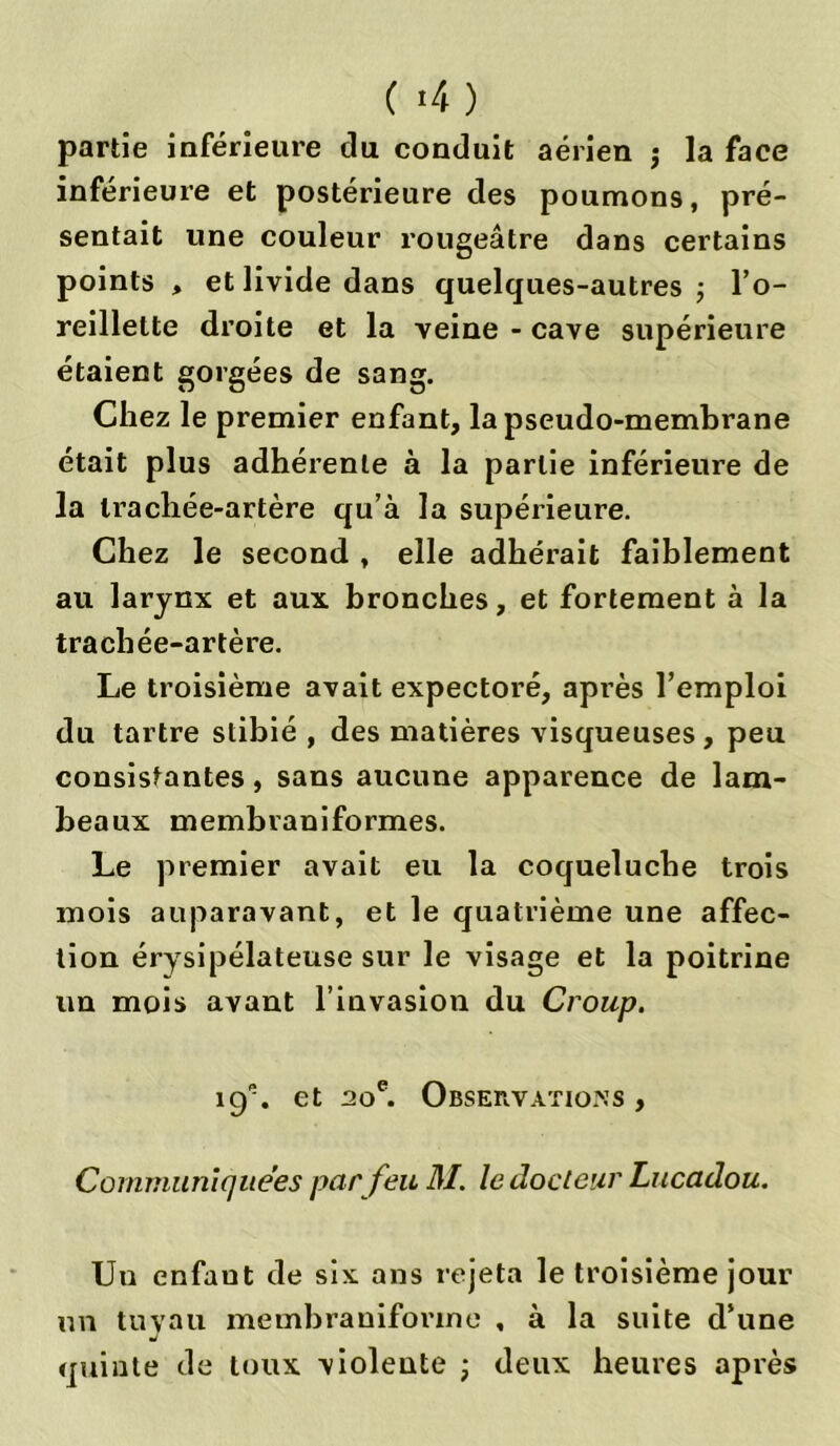 ( >4) partie inférieure du conduit aérien j la face inférieure et postérieure des poumons, pré- sentait une couleur rougeâtre dans certains points , et livide dans quelques-autres ; l’o- reillette droite et la veine - cave supérieure étaient gorgées de sang. Chez le premier enfant, la pseudo-membrane était plus adhérente à la partie inférieure de la trachée-artère qu’à la supérieure. Chez le second , elle adhérait faiblement au larynx et aux bronches, et fortement à la trachée-artère. Le troisième avait expectoré, après l’emploi du tartre stibié , des matières visqueuses, peu consistantes, sans aucune apparence de lam- beaux membraniformes. Le premier avait eu la coqueluche trois mois auparavant, et le quatrième une affec- tion érysipélateuse sur le visage et la poitrine un mois avant l’invasion du Croup. îcy. et 20e. Observations , Communiquées par feu M. le docteur Lucadou. Un enfant de six ans rejeta le troisième jour un tuyau membranifonne , à la suite d’une quinte de toux violente ; deux heures après