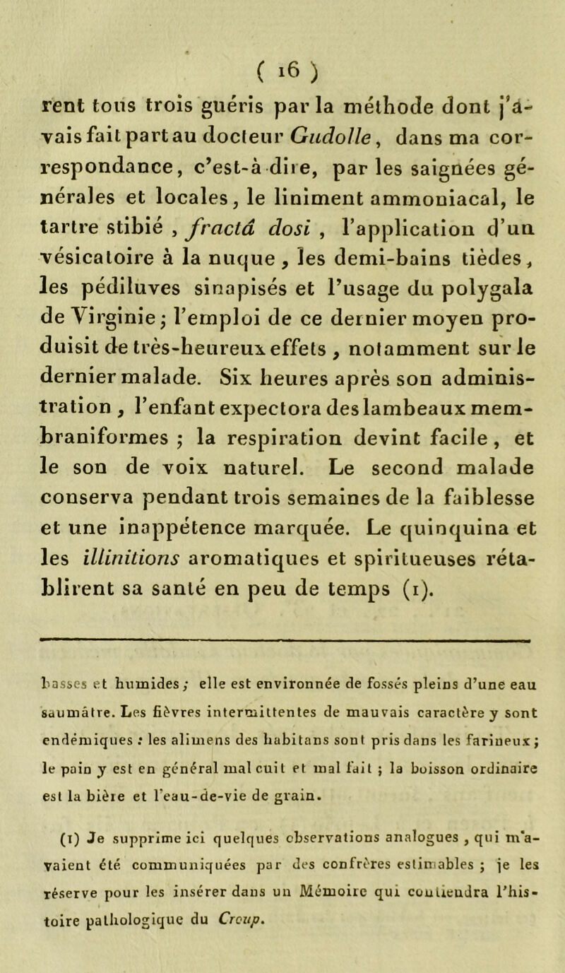 ( »6 ) rent tous trois guéris par la méthode dont j’a- vais fait part au docteur Gudolle, dans ma cor- respondance, c’est-à-dire, par les saignées gé- nérales et locales, le liniment ammoniacal, le tartre stibié , fraclâ closi , l’application d’un vésicatoire à la nuque, les demi-bains tièdes, les pédiluves sinapisés et l’usage du polygala de Yi rginie; l’emploi de ce dernier moyen pro- duisit de très-heureux effets , notamment sur le dernier malade. Six heures après son adminis- tration , l’enfant expectora des lambeaux mem- braniformes ; la respiration devint facile, et le son de voix naturel. Le second malade conserva pendant trois semaines de la faiblesse et une inappétence marquée. Le quinquina et les illinitions aromatiques et spiritueuses réta- blirent sa santé en peu de temps (i). tasses et humides; elle est environnée de fossés pleins d’une eau saumâtre. Les fièvres intermittentes de mauvais caractère y sont endémiques : les alimens des habitans sont pris dans les farineux ; le pain y est en général mal cuit et mal fait ; la boisson ordinaire est la bière et l'eau-de-vie de grain. (i) Je supprime ici quelques observations analogues , qui m'a- vaient été communiquées par des confrères estimables ; je les réserve pour les insérer dans un Mémoire qui contiendra l’his- toire pathologique du Croup.