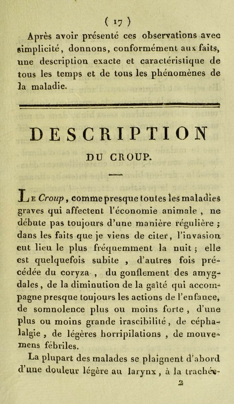 ( »7 ) Après avoir présenté ces observations avec simplicité, donnons, conformément aux faits, une description exacte et caractéristique de tous les temps et de tous les phénomènes de 3a maladie. DESCRIPTION DU CROUP. Ije Croup, comme presque toutes les maladies graves qui affectent l’économie animale , ne débute pas toujours d’une manière régulière ; dans les faits que je viens de citer, l’invasion eut lieu le plus fréquemment la nuit ; elle est quelquefois subite , d’autres fois pré- cédée du coryza , du gonflement des amyg- dales , de la diminution de la gaîté qui accom- pagne presque toujours les actions de l’enfance, de somnolence plus ou moins forte , d’une plus ou moins grande irascibilité , de cépha- lalgie , de légères horripilations , de mouvez mens fébriles. La plupart des malades se plaignent d’abord dune douleur légère au larynx, à la trachée-