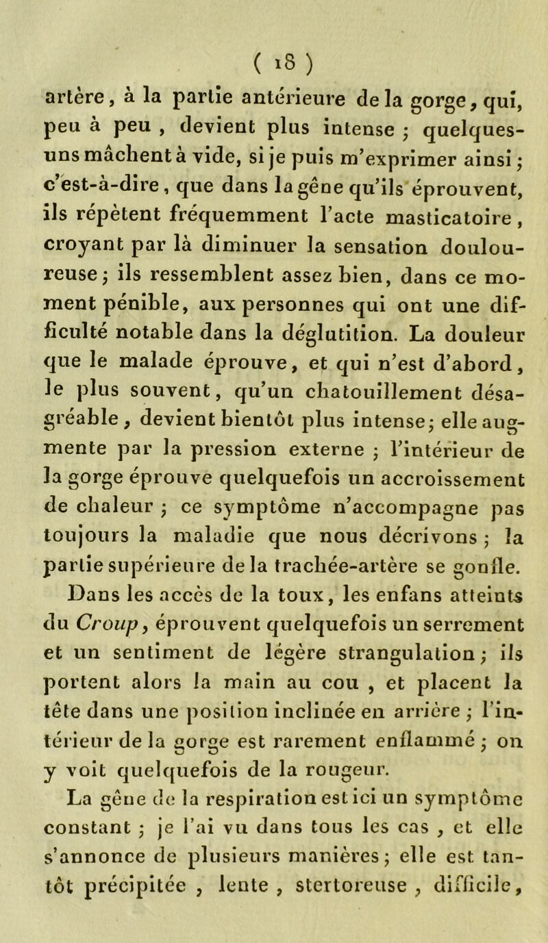 artère, à la partie antérieure delà gorge, qui, peu à peu , devient plus intense ; quelques- uns mâchent a vide, si je puis m’exprimer ainsi ; c est-a-dire , que dans la gêne qu’ils éprouvent, ils répètent fréquemment l’acte masticatoire , croyant par là diminuer la sensation doulou- reuse ; ils ressemblent assez bien, dans ce mo- ment pénible, aux personnes qui ont une dif- ficulté notable dans la déglutition. La douleur que le malade éprouve, et qui n’est d’abord, le plus souvent, qu’un chatouillement désa- gréable, devient bientôt plus intense ; elle aug- mente par la pression externe ; l’intérieur de la gorge éprouve quelquefois un accroissement de chaleur ; ce symptôme n’accompagne pas toujours la maladie que nous décrivons ; la partie supérieure delà trachée-artère se gonfle. Dans les accès de la toux, les enfans atteints du Croup, éprouvent quelquefois un serrement et un sentiment de légère strangulation; ils portent alors la main au cou , et placent la tête dans une position inclinée en arrière ; l'in- térieur de la gorge est rarement enflammé ; on y voit quelquefois de la rougeur. La gêne de la respiration est ici un symptôme constant ; je l’ai vu dans tous les cas , et elle s’annonce de plusieurs manières; elle est. tan- tôt précipitée , lente, stertoreuse , difficile.