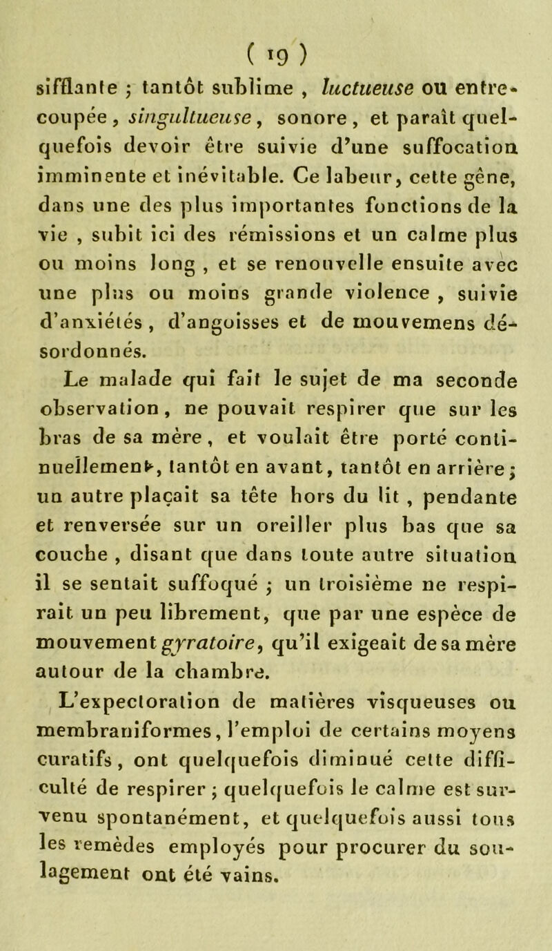 ( *9 ) sifflante ; tantôt sublime , luctueuse ou entre- coupée , singultueuse , sonore , et parait quel- quefois devoir être suivie d’une suffocation imminente et inévitable. Ce labeur, cette gène, dans une des plus importantes fonctions de la vie , subit ici des rémissions et un calme plus ou moins long , et se renouvelle ensuite avec une plus ou moins grande violence , suivie d’anxiélés , d’angoisses et de mouvemens dé- sordonnés. Le malade qui fait le sujet de ma seconde observation, ne pouvait respirer que sur les bras de sa mère, et voulait être porté conti- nuellement, tantôt en avant, tantôt en arrière ; un autre plaçait sa tête hors du lit , pendante et renversée sur un oreiller plus bas que sa couche , disant que dans toute autre situation il se sentait suffoqué j un troisième ne respi- rait un peu librement, que par une espèce de mouvementgyratoire, qu’il exigeait desamère autour de la chambre. L’expectoration de matières visqueuses ou membraniformes, l’emploi de certains moyens curatifs, ont quelquefois diminué cette diffi- culté de respirer ; quelquefois le calme est sur- venu spontanément, et quelquefois aussi tous les remèdes employés pour procurer du sou- lagement ont été vains.