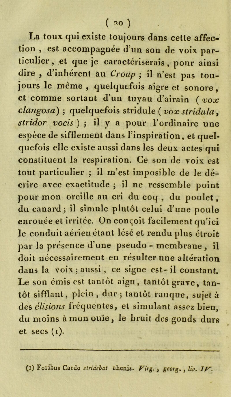 La toux qui existe toujours dans cette affec- tion , est accompagnée d’un son de voix par- ticulier, et que je caractériserais, pour ainsi dire , d’inhérent au Croup ; il n’est pas tou- jours le même , quelquefois aigre et sonore , et comme sortant d’un tuyau d’airain ( vox cJangosa) -, quelquefois stridule ( vox slridula, stridor vocis ) ; il y a pour l’ordinaire une espèce de sifflement dans l’inspiration, et quel- quefois elle existe aussi dans les deux actes qui constituent la respiration. Ce son de voix est tout particulier ; il m’est imposible de le dé- crire avec exactitude ; il ne ressemble point pour mon oreille au cri du coq , du poulet, du canard ; il simule plutôt celui d’une poule enrouée et irritée. On conçoit facilement qu’ici le conduit aérien étant lésé et rendu plus étroit par la présence d’une pseudo - membrane , il doit nécessairement en résulter une altération dans la voix ; aussi , ce signe est- il constant. Le son émis est tantôt aigu, tantôt grave, tan- tôt sifflant, plein , dur ; tantôt rauque, sujet à des élisions fréquentes, et simulant assez bien, du moins à mon ouïe, le bruit des gonds durs et secs (i). (i) Foïibus Cardo stridcbat alicnis. Virg. , george, liv. IV.