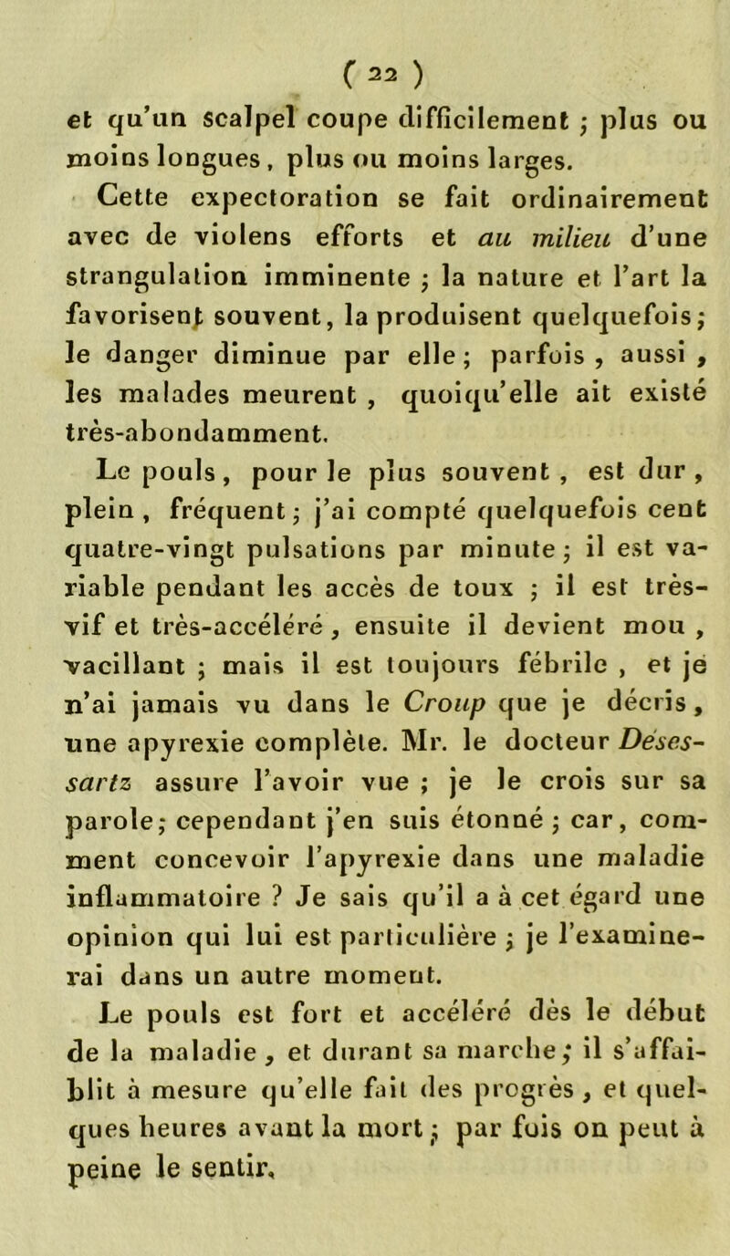 et qu’un scalpel coupe difficilement ; plus ou moins longues , plus ou moins larges. Cette expectoration se fait ordinairement avec de violens efforts et au milieu d’une strangulation imminente ; la nature et l’art la favorisent souvent, la produisent quelquefois ; le danger diminue par elle; parfois, aussi, les malades meurent , quoiqu’elle ait existé très-abondamment. Le pouls, pour le plus souvent, est dur, plein, fréquent; j’ai compté quelquefois cent quatre-vingt pulsations par minute ; il est va- riable pendant les accès de toux ; il est très- vif et très-accéléré, ensuite il devient mou , vacillant ; mais il est toujours fébrile , et je n’ai jamais vu dans le Croup que je décris, une apyrexie complète. Mr. le docteur Dése.s- sartz assure l’avoir vue ; je le crois sur sa parole; cependant j’en suis étonné ; car, com- ment concevoir l’apyrexie dans une maladie inflammatoire ? Je sais qu’il a à cet égard une opinion qui lui est particulière ; je l’examine- rai dans un autre moment. Le pouls est fort et accéléré dès le début de la maladie , et durant sa marche,* il s’affai- blit à mesure qu’elle fait «les progrès , et quel- ques heures avant la mort(; par fuis on peut à peine le sentir.