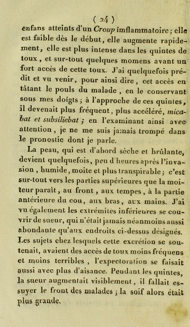 enfans atteints d un Croup imflammatoire; elle est faible dès le début, elle augmente rapide- ment, elle est plus intense dans les quintes de toux , et sur-tout quelques momens avant un foit accès de cette toux. J’ai quelquefois pré- dit et vu venir, pour ainsi dire , cet accès en tatant le pouls du malade , en le conservant sous mes doigts ; à 1 approche de ces quintes, il devenait plus fréquent, plus accéléré, micci- bat et subsiliebat ,* en l’examinant ainsi avec attention , je ne me suis jamais trompé dans le pronostic dont je parle. La peau, qui est d’abord sèche et brûlante, devient quelquefois, peu d heures après l’inva- sion , humide, moite et plus transpirable ; c’est sur-tout vers les parties supérieures que la moi- teur paraît, au front , aux tempes, à la partie antérieure du cou, aux bras, aux mains. J’ai TU également les extrémités inférieures se cou- vrir de sueur, qui n’était jamais néanmoins aussi abondante qu’aux endroits ci-dessus désignés. Les sujets chez lesquels cette excrétion se sou- tenait, avaient des accès de toux moins fréquens et moins terribles , l’expectoration se faisait nussi avec plus d’aisance. Pendant les quintes, la sueur augmentait visiblement, il fallait es- suyer le front des malades 3 la soif alors était plus grande.