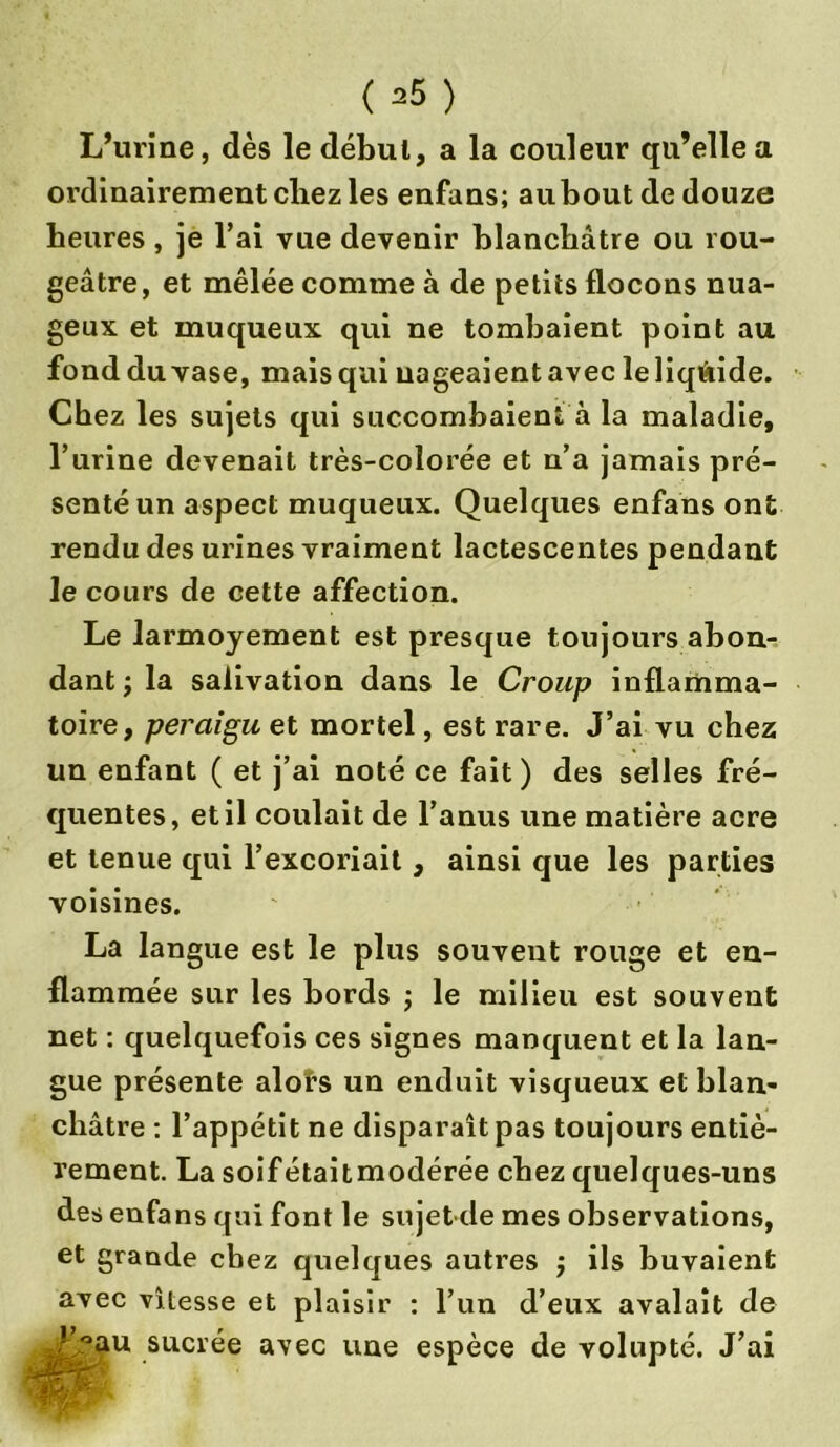L’urine, dès le débul, a la couleur qu’elle a ordinairement chez les enfans; au bout de douze heures, je l’ai vue devenir blanchâtre ou rou- geâtre, et mêlée comme à de petits flocons nua- geux et muqueux qui ne tombaient point au fond du vase, mais qui nageaient avec le liquide. Chez les sujets qui succombaient à la maladie, l’urine devenait très-colorée et n’a jamais pré- senté un aspect muqueux. Quelques enfans ont rendu des urines vraiment lactescentes pendant le cours de cette affection. Le larmoyement est presque toujours abon- dant j la salivation dans le Croup inflamma- toire, peraiguet mortel, est rare. J’ai vu chez un enfant ( et j’ai noté ce fait) des selles fré- quentes, et il coulait de l’anus une matière acre et tenue qui l’excoriait, ainsi que les parties voisines. La langue est le plus souvent rouge et en- flammée sur les bords ; le milieu est souvent net : quelquefois ces signes manquent et la lan- gue présente alors un enduit visqueux et blan- châtre : l’appétit ne disparaît pas toujours entiè- rement. Lasoifétaitmodérée chez quelques-uns des enfans qui font le sujet de mes observations, et grande chez quelques autres ; ils buvaient avec vitesse et plaisir : l’un d’eux avalait de !’°au sucrée avec une espèce de volupté. J’ai