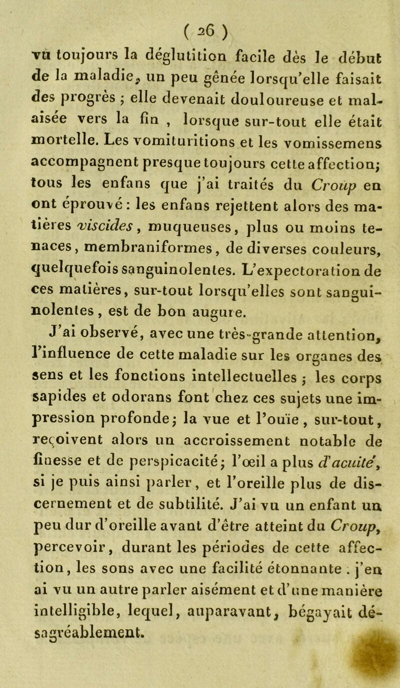 tu toujours la déglutition facile dès le début de la maladie*, un peu genée lorsqu’elle faisait des progrès ; elle devenait douloureuse et mal- aisée vers la fin , lorsque sur-tout elle était mortelle. Les vomituritions et les vomissemens accompagnent presque toujours cette affection; tous les enfans que j’ai traités du Croup en ont éprouvé : les enfans rejettent alors des ma- tières viscides, muqueuses, plus ou moins te- naces, membraniformes, de diverses couleurs, quelquefois sanguinolentes. L’expectoration de ces matières, sur-tout lorsqu’elles sont sangui- nolentes , est de bon augure. J’ai observé, avec une très-grande attention, 1 influence de cette maladie sur les organes des O sens et les fonctions intellectuelles ; les corps sapides et odorans font cliez ces sujets une im- pression profonde; la vue et l’ouïe , sur-tout, reçoivent alors un accroissement notable de finesse et de perspicacité; l’œil a plus d'acuité, si je puis ainsi parler, et l’oreille plus de dis- cernement et de subtilité. J’ai vu un enfant un peu dur d’oreille avant d’être atteint du Croup, percevoir, durant les périodes de cette affec- tion, les sons avec une facilité étonnante . j’en ai vu un autre parler aisément et d’une manière intelligible, lequel, auparavant, bégayait dé- sagréablement.