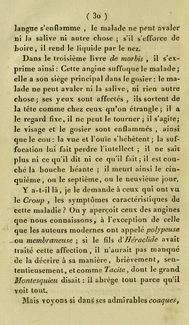 langue s’enflamme , le malade ne peut avaler ni la salive ni autre chose ; s’il s’efforce de boire, il rend le liquide par le nez. Dans le troisième livre de morbis , il s’ex- prime ainsi : Cette angine suffoque le malade ; elle a son siège principal dans le gosier : le ma- lade ne peut avaler ni la salive, ni rien autre chose; ses yeux sont affectés , ils sortent de la tête comme chez ceux qu’on étrangle ; il a le regard fixe, il ne peut le tourner ; il s’agite; le visage et le gosier sont enflammés , ainsi que le cou : la vue et l’ouïe s’hébètent ; la suf- focation lui fait perdre 1 intellect ; il ne sait plus ni ce qu’il dit ni ce qu’il fait; il est cou- ché la bouche béante ; il meurt ainsi le cin- quième , ou le septième, ou le neuvième jour. Y a-t-il là, je le demande à ceux qui ont vu le Croup , les symptômes caractéristiques de cette maladie ? On y aperçoit ceux des angines que nous connaissons, à l’exception de celle que les auteurs modernes ont appelé poljpeuse ~ou membraneuse ; si le fils d'Héraclide avait traité celte affection , il n’aurait pas manqué de la décrire à sa manière, brièvement, sen- tentieusement, et comme Tacite, dont le grand Montesquieu disait : il abrège tout parce qu’il voit tout. Mais voyons si dans ses admirables coaques,
