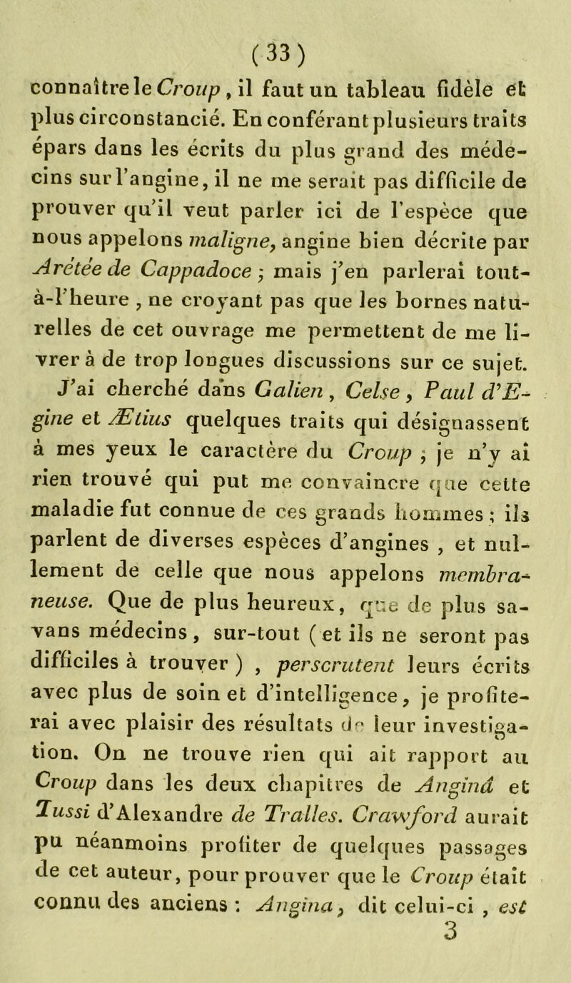 connaître le Croup, il faut un tableau fidèle et plus circonstancié. En conférant plusieurs traits épars dans les écrits du plus grand des méde- cins sur l’angine, il ne me serait pas difficile de prouver qu’il veut parler ici de l’espèce que nous appelons maligne, angine bien décrite par Arétee de Cappadoce-, mais j’en parlerai tout- à-1 heure , ne croyant pas que les bornes natu- relles de cet ouvrage me permettent de me li- vrer à de trop longues discussions sur ce sujet. J’ai cherché dans Galien , Celse , Paul d’E- gine et Ælius quelques traits qui désignassent à mes yeux le caractère du Croup j je n’y ai rien trouvé qui put me convaincre que cette maladie fut connue de ces grands hommes ; ils parlent de diverses espèces d’angines , et nul- lement de celle que nous appelons membra- neuse. Que de plus heureux, que de plus sa- vans médecins, sur-tout ( et ils ne seront pas difficiles à trouver ) , perscrutent leurs écrits avec plus de soin et d’intelligence, je profite- rai avec plaisir des résultats de leur investiga- tion. On ne trouve rien qui ait rapport au Croup dans les deux chapitres de Anginâ et Tussi d’Alexandre de Tralles. Crawford aurait pu néanmoins profiter de quelques passages de cet auteur, pour prouver que le Croup était connu des anciens: Angina, dit celui-ci , esc 3