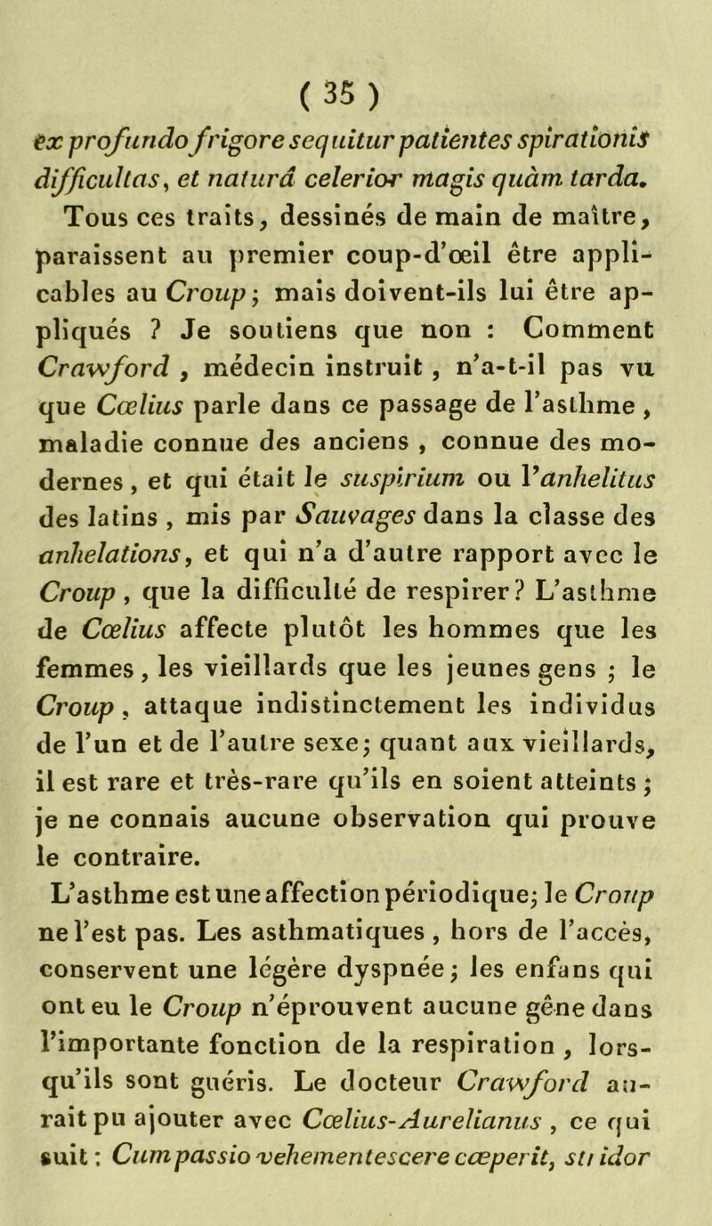 ex profundo frigore s equitur patientes spirationis difficultas, et naturâ celerior magis quàm larda. Tous ces traits, dessinés de main de maître, paraissent au premier coup-d’œil être appli- cables au Croup; mais doivent-ils lui être ap- pliqués ? Je soutiens que non : Comment Crawford , médecin instruit , n’a-t-il pas va que Cœlius parle dans ce passage de l’astlime , maladie connue des anciens , connue des mo- dernes, et qui était Je suspirium ou Vanhelitus des latins , mis par Sauvages dans la classe des anhélations, et qui n’a d’autre rapport avec le Croup , que la difficulté de respirer? L’asthme de Cœlius affecte plutôt les hommes que les femmes, les vieillards que les jeunes gens ; le Croup , attaque indistinctement les individus de l’un et de l’autre sexe; quant aux vieillards, il est rare et très-rare qu’ils en soient atteints ; je ne connais aucune observation qui prouve le contraire. L’asthme est une affection périodique; le Croup ne l’est pas. Les asthmatiques , hors de l’accès, conservent une légère dyspnée; les enfans qui ont eu le Croup n’éprouvent aucune gêne dans l’importante fonction de la respiration , lors- qu’ils sont guéris. Le docteur Crawford au- rait pu ajouter avec Cœlius-Aurelianus , ce qui suit: Cumpassio'vehementescerecœperit, st/idor