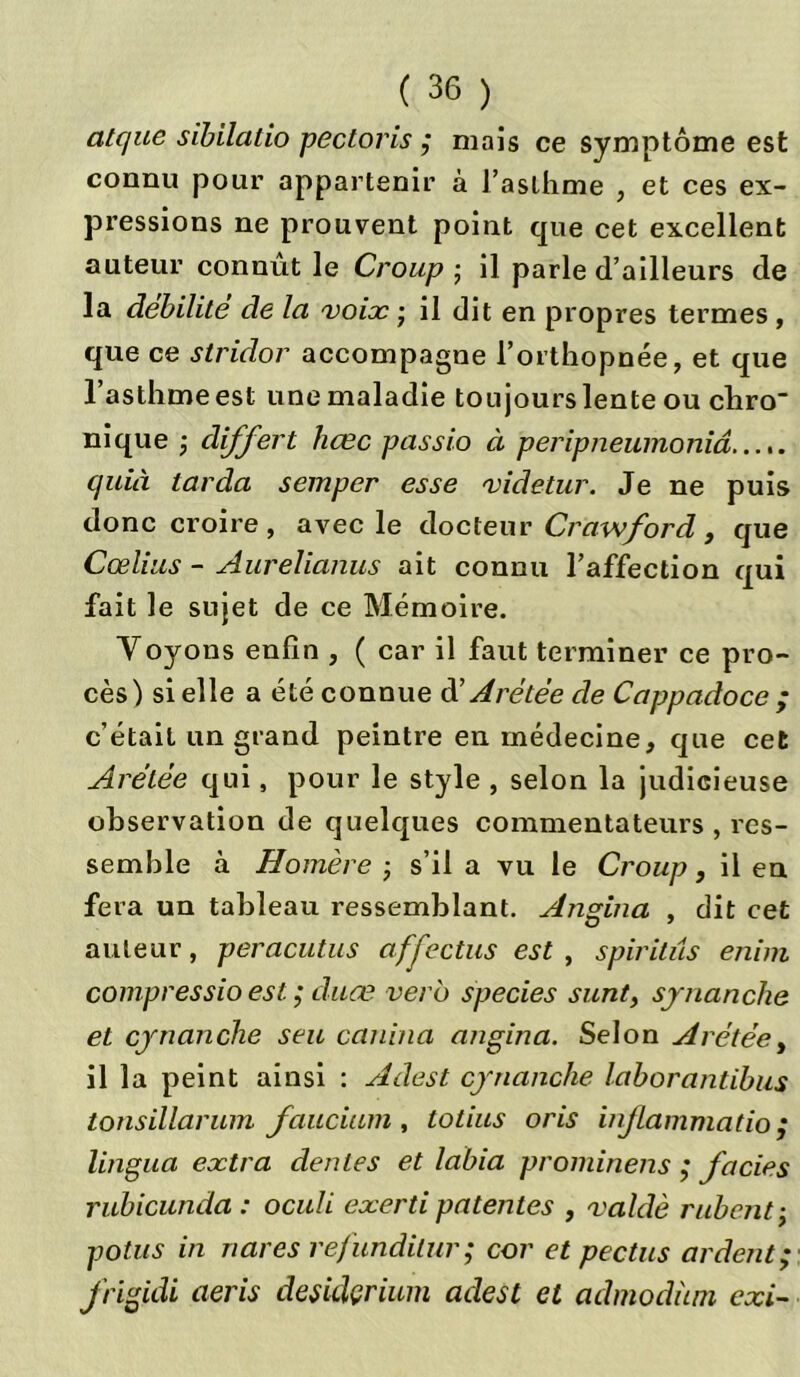 atc/ue sibilalio pectoris ; mais ce symptôme est connu pour appartenir à l’asthme , et ces ex- pressions ne prouvent point que cet excellent auteur connût le Croup ; il parle d’ailleurs de la débilité de la voix • il dit en propres termes , que ce stridor accompagne l’orthopnée, et que l’asthme est une maladie toujours lente ou chro nique -, differt hcec passio à peripneumoniâ quia larda semper esse videtur. Je ne puis donc croire, avec le docteur Crawford, que Cœlius - Aurelianus ait connu l’affection qui fait le sujet de ce Mémoire. Voyons enfin , ( car il faut terminer ce pro- cès) si elle a été connue d'Arétée de Cappadoce ; c’était un grand peintre en médecine, que cet Arétée qui, pour le style , selon la judicieuse observation de quelques commentateurs , res- semble à Homère -, s’il a vu le Croup, il eu fera un tableau ressemblant. Angina , dit cet auteur, peracutus afj'ectus est , spiritus enim compressio est ; duœ verb species sunt, synanche et cynanche seu canin a angina. Selon Arétée, il la peint ainsi : Adest cynanche lab or antibus tonsillarum faucium, totius oris inflammation lingua extra déniés et labia prominens ,* faciès rubicunda : oculi exerti patentes , valdè rubentÿ potus in nares refundilur ; cor et pectus ardent ; frigidi aeris desidçrium adest et admodian cxi~