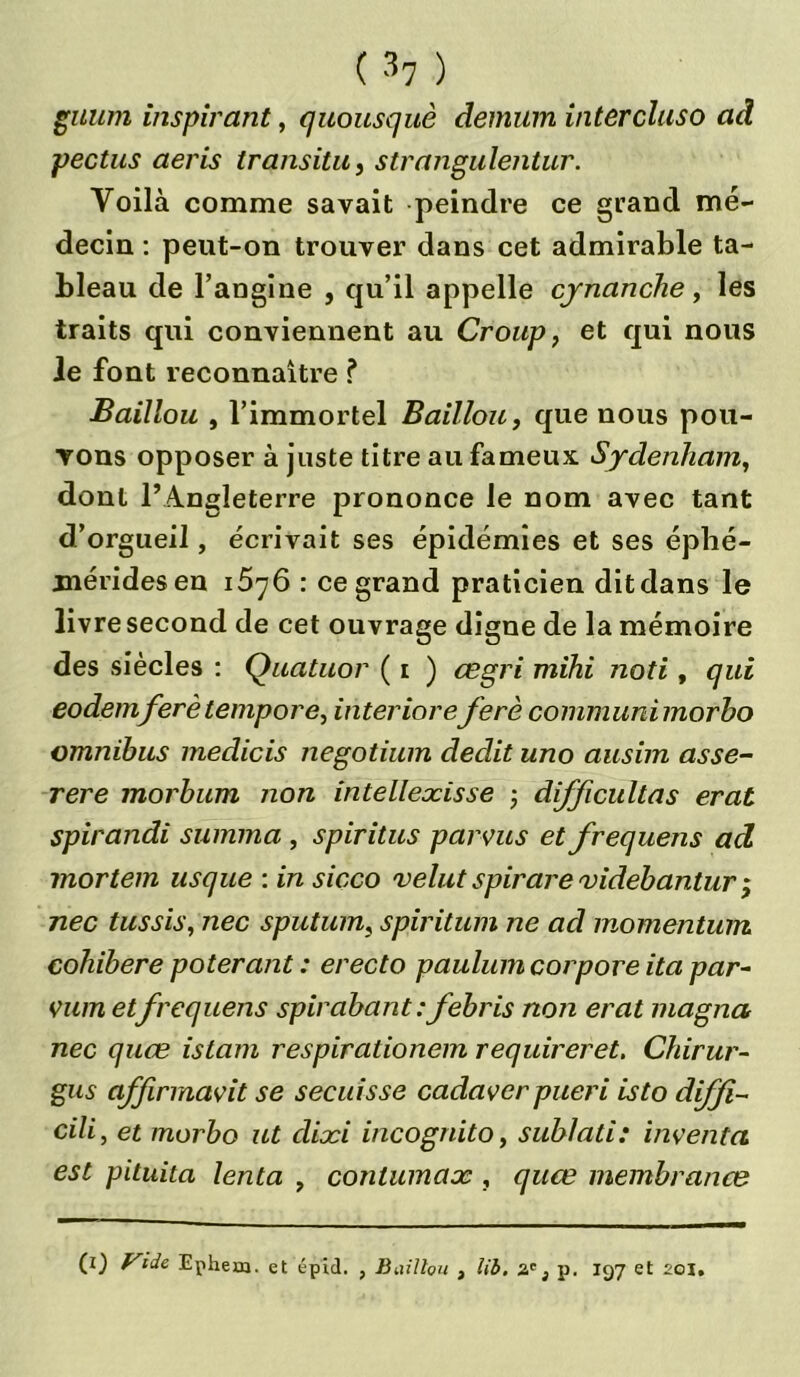 guum inspirant, quousquè demum intercluso ad pectus aeris transita, strangulentur. Voilà comme savait peindre ce grand mé- decin : peut-on trouver dans cet admirable ta- bleau de l’angine , qu’il appelle cynanche, les traits qui conviennent au Croup, et qui nous le font reconnaître ? Baillou , l’immortel Bâillon, que nous pou- vons opposer à juste titre au fameux Sydenham, dont l’Angleterre prononce le nom avec tant d’orgueil, écrivait ses épidémies et ses éphé- méridesen i5yô : ce grand praticien dit dans le livre second de cet ouvrage digne de la mémoire des siècles : Quatuor ( i ) œgri mihi noti, qui eodemferètempore, interioreferè connnunimorbo omnibus medicis negotium dédit uno ausim asse- rere inorbum non intellexisse ; difficultas erat spirandi summa , spiritus par vus et frequens ad mortem usque : in sicco velut spirare videbantur ; nec tussis, nec sputum, spiritum ne ad momentum cohibere poterant : erecto paulum corpore ita pcir- vum etfrequens spirabant:febris non erat magna nec quœ istam respirationem requireret. Chirar- gus affirmavit se secuisse cadaver pueri isto diffi- cili, et morbo ut dixi incognito, sublati: inventa est pituita tenta , contumax , quœ membranœ (0 Vide Ephem. et épid. , Baillou , Ub. 3 p. 197 et 201.