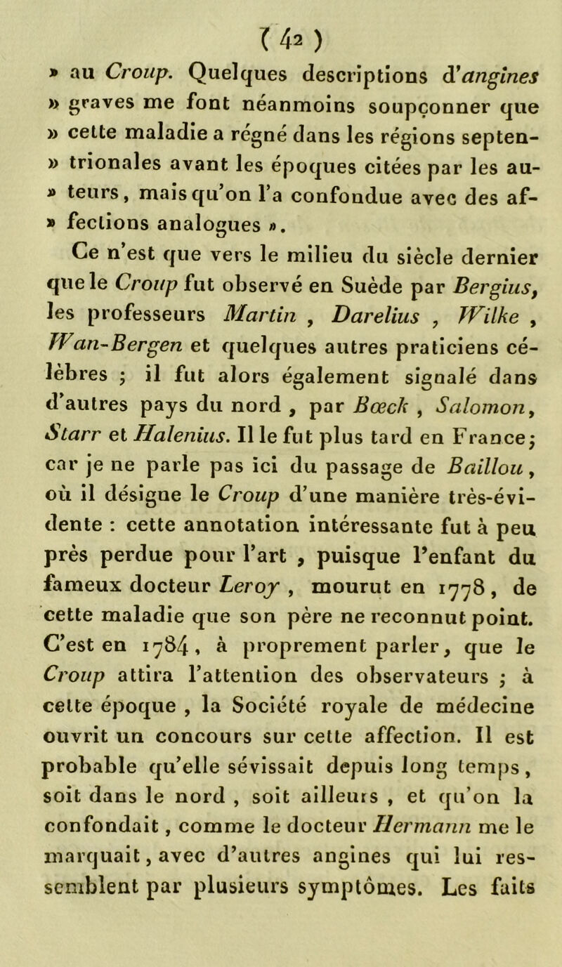 Ih ) » au Croup. Quelques descriptions d'angines » graves me font néanmoins soupçonner que » cette maladie a régné dans les régions septen- » trionales avant les époques citées par les au- » teurs, mais qu’on l’a confondue avec des af- » feclions analogues ». Ce n est que vers le milieu du siècle dernier que le Croup fut observé en Suède par Bergius, les professeurs Martin , Darelius , JVilke , TV an-Bergen et quelques autres praticiens cé- lèbres ; il fut alors également signalé dans d’autres pays du nord , par Bœcl: , Salomon, Atarr et Haleniiis. Il le fut plus tard en France j car je ne parle pas ici du passage de Bâillon, où il désigne le Croup d’une manière très-évi- dente : cette annotation intéressante fut à peu près perdue pour l’art , puisque l’enfant du fameux docteur Leroy , mourut en 1778 , de cette maladie que son père ne reconnut point. C’est en 1784, à proprement parler, que le Croup attira l’attention des observateurs ; à celte époque , la Société royale de médecine ouvrit un concours sur cette affection. Il est probable qu’elle sévissait depuis long temps, soit dans le nord , soit ailleurs , et qu’on la confondait, comme le docteur Hermann me le marquait, avec d’autres angines qui lui res- semblent par plusieurs symptômes. Les faits