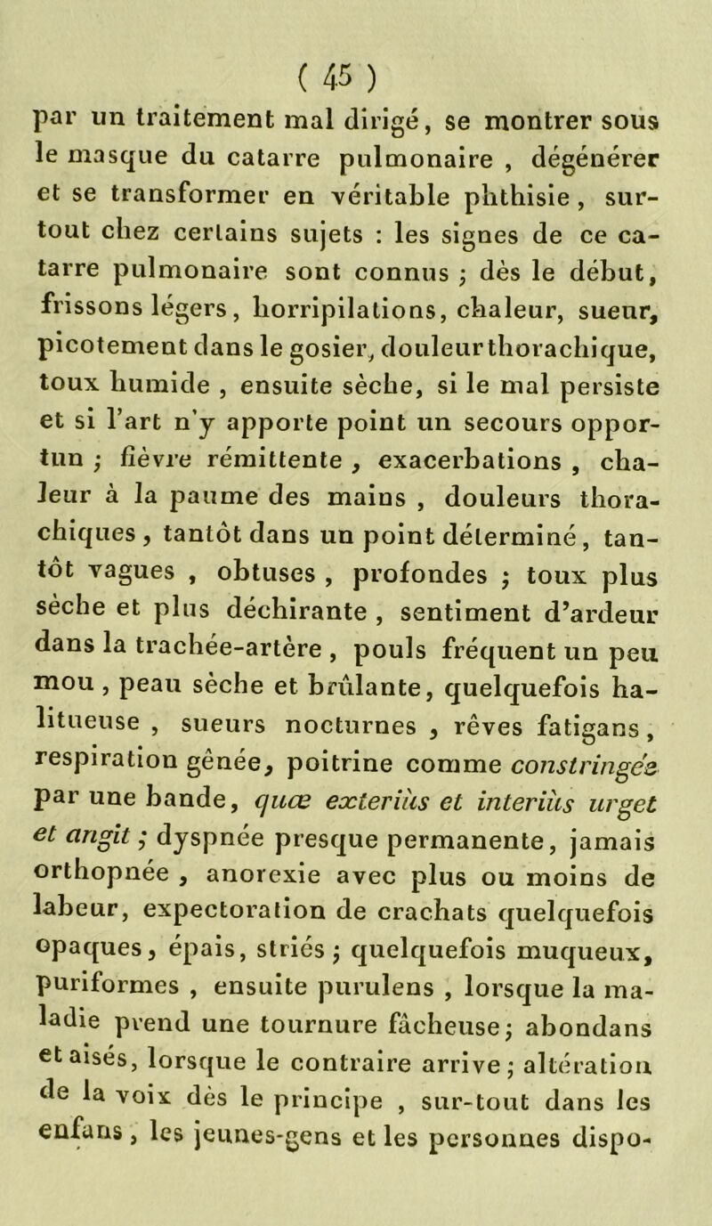 par un traitement mal dirigé, se montrer sous le masque du cataire pulmonaire , dégénérer et se transformer en véritable phthisie , sur- tout chez certains sujets : les signes de ce ca- taire pulmonaire sont connus ; dès le début, frissons légers, horripilations, chaleur, sueur, picotement dans le gosier, douleurthorachique, toux humide , ensuite sèche, si le mal persiste et si l’art n’y apporte point un secours oppor- tun ; fièvre rémittente , exacerbations , cha- leur à la paume des mains , douleurs thora- chiques, tantôt dans un point déterminé, tan- tôt vagues , obtuses , profondes ; toux plus sèche et plus déchirante , sentiment d’ardeur dans la trachée-artère , pouls fréquent un peu mou , peau sèche et brûlante, quelquefois ha- litueuse , sueurs nocturnes , rêves fatigans. • • , # O » respiration gênée, poitrine comme constringés par une bande, quœ eæterius et interiàs urget et angit ; dyspnée presque permanente, jamais orthopnée , anorexie avec plus ou moins de labeur, expectoration de crachats quelquefois opaques, épais, striés ; quelquefois muqueux, puriformes , ensuite purulens , lorsque la ma- ladie pvend une tournure fâcheuse; abondans et aises, lorsque le contraire arrive; altération de la voix dès le principe , sur-tout dans les enfuns , les jeunes-gens et les personnes dispo-