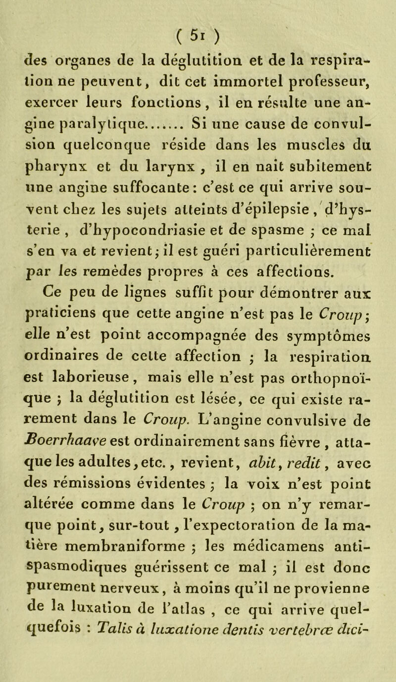 des organes de la déglutition et de la respira- tion ne peuvent, dit cet immortel professeur, exercer leurs fonctions, il en résulte une an- gine paralytique Si une cause de convul- sion quelconque réside dans les muscles du pharynx et du larynx , il en nait subitement une angine suffocante: c’est ce qui arrive sou- vent chez les sujets atteints d’épilepsie , d’hys- terie , d’hypocondriasie et de spasme ; ce mal s’en va et revient ; il est guéri particulièrement par les remèdes propres à ces affections. Ce peu de lignes suffit pour démontrer aux praticiens que cette angine n’est pas le Croup; elle n’est point accompagnée des symptômes ordinaires de celte affection ; la respiration, est laborieuse, mais elle n’est pas orthopnoï- que ; la déglutition est lésée, ce qui existe ra- rement dans le Croup. L’angine convulsive de Boerrhaave est ordinairement sans fièvre , atta- que les adultes,etc., revient, abit, redit, avec des rémissions évidentes -, la voix n’est point altérée comme dans le Croup ; on n’y remar- que point, sur-tout, l’expectoration de la ma- tière membraniforme ; les médicamens anti- spasmodiques guérissent ce mal ; il est donc purement nerveux, à moins qu’il ne provienne de la luxation de l’atlas , ce qui arrive quel- quefois : Talis à luocatione dentis vertebrce dici~