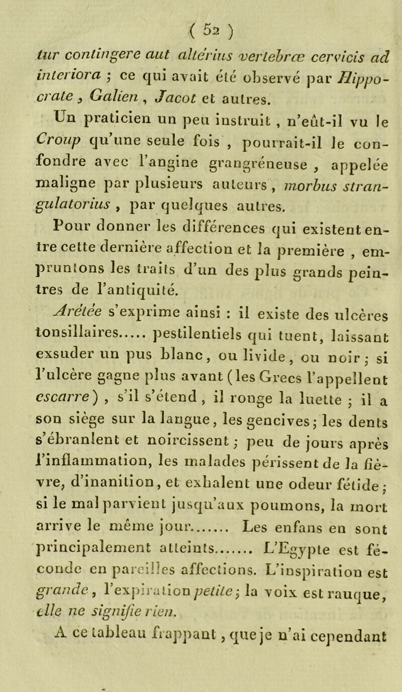 lur continuere aut altërlus verlèbrœ cervicis ad interiora ; ce qui avait été observé par Hippo- crate 3 Galien , Jacot et autres. Ln praticien un peu instruit , n’eîit-il vu le Croup qu une seule fois , pourrait-il Je con- fondre avec 1 angine grangreneuse , appelée maligne par plusieurs auteurs , morbus stran- gulatorius , par quelques autres. Pour donner les différences qui existent en- tre cette derniere affection et la première , em- pruntons les traits d un des plus grands pein- tres de l’antiquité. Arétèe s’exprime ainsi : il existe des ulcères tonsillaires pestilentiels qui tuent, laissant exsuder un pus blanc, ou livide, ou noir,- si l’ulcère gagne plus avant ( les Grecs l’appellent escarre) , s’il s’étend , il ronge la luette ; il a son siège sur la langue, les gencives; les dents s’ébranlent et noircissent ; peu de jours après l’inflammation, les malades périssent de la fiè- vre, d’inanition, et exhalent une odeur fétide; si le mal parvient jusqu’aux poumons, la mort arrive le même jour Les enfans en sont principalement atteints L’Egypte est fé- conde en pareilles affections. L’inspiration est grande, l’expiration petite-, la voix est rauque, elle ne signifie rien. A ce tableau frappant, que je n’ai cejiendant
