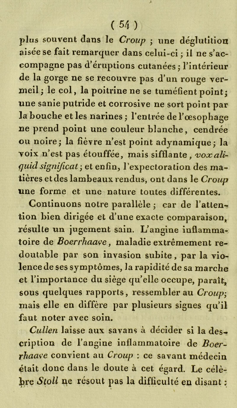 plus souvent dans le Croup • une déglutition aisée se fait remarquer dans celui-ci ; il ne s’ac- compagne pas d’éruptions cutanées ; l’intérieur de la gorge ne se recouvre pas d’un rouge ver- meil -, le col, la poitrine ne se tuméfient point j une sanie putride et corrosive ne sort point par la bouche et les narines ; l’entrée de l’oesophage ne prend point une couleur blanche, cendrée ou noire \ la fièvre n’est point adynamique; la voix n’est pas étouffée, mais sifflante, voxali- quiclsignificat -, et enfin, l’expectoration des ma- tières et des lambeaux rendus, ont dans le Croup line forme et une nature toutes différentes. Continuons notre parallèle ; car de l’atten- tion bien dirigée et d’une exacte comparaison, résulte un jugement sain. L’angine inflamma- toire de Boerrhaave, maladie extrêmement re- doutable par son invasion subite, par la vio- lence de ses symptômes, la rapidité de sa marche et l’importance du siège qu’elle occupe, paraît, sous quelques rapports, ressembler au Croup; mais elle en diffère par plusieurs signes qu’il faut noter avec soin. Cullen laisse aux savans à décider si la des- cription de l’angine inflammatoire de Boer- rhaave convient au Croup : ce savant médecin était donc dans le doute à cet égard. Le célè- bre Stoll ne résout pas la difficulté en disant ;