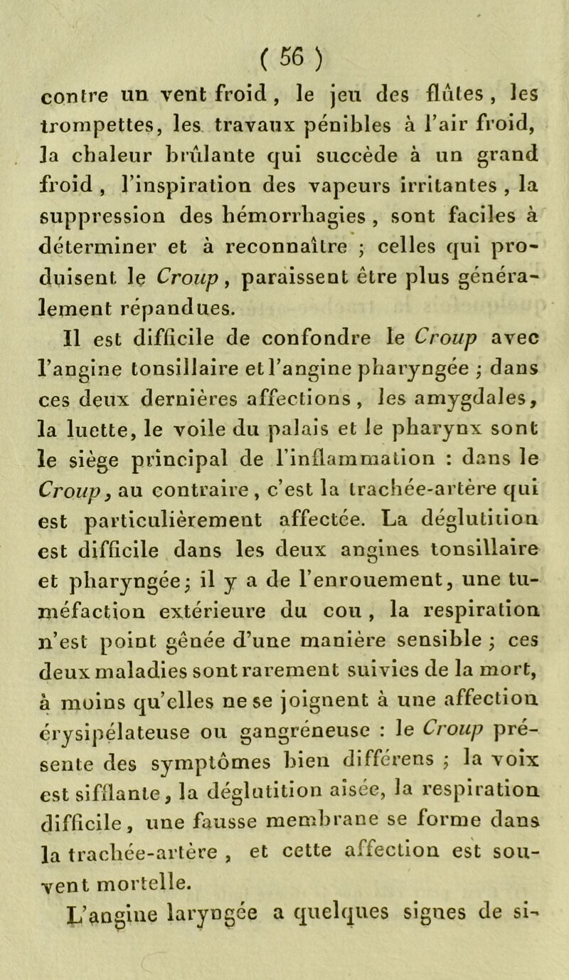 contre un vent froid , le jeu des flûtes , les trompettes, les travaux pénibles à l’air froid, la chaleur brûlante qui succède à un grand froid , l’inspiration des vapeurs irritantes , la suppression des hémorrhagies , sont faciles à déterminer et à reconnaître ; celles qui pro- duisent le Croup, paraissent être plus généra- lement répandues. Il est difficile de confondre le Croup avec l’angine tonsillaire et l’angine pharyngée -, dans ces deux dernières affections, les amygdales, la luette, le voile du palais et le pharynx sont le siège principal de l’inflammation : dans le Croup, au contraire , c’est la trachée-artère qui est particulièrement affectée. La déglutition est difficile dans les deux angines tonsillaire et pharyngée ; il y a de l’enrouement, une tu- méfaction extérieure du cou , la respiration n’est point gênée d’une manière sensible ; ces deux maladies sont rarement suivies de la mort, à moins quelles ne se joignent à une affection érysipélateuse ou gangréneuse : le Croup pré- sente des symptômes bien différées ; la voix est sifflante, la déglutition aisée, la respiration difficile, une fausse membrane se forme dans la trachée-artère , et cette affection est sou- vent mortelle. L’angine laryngée a quelques signes de si-