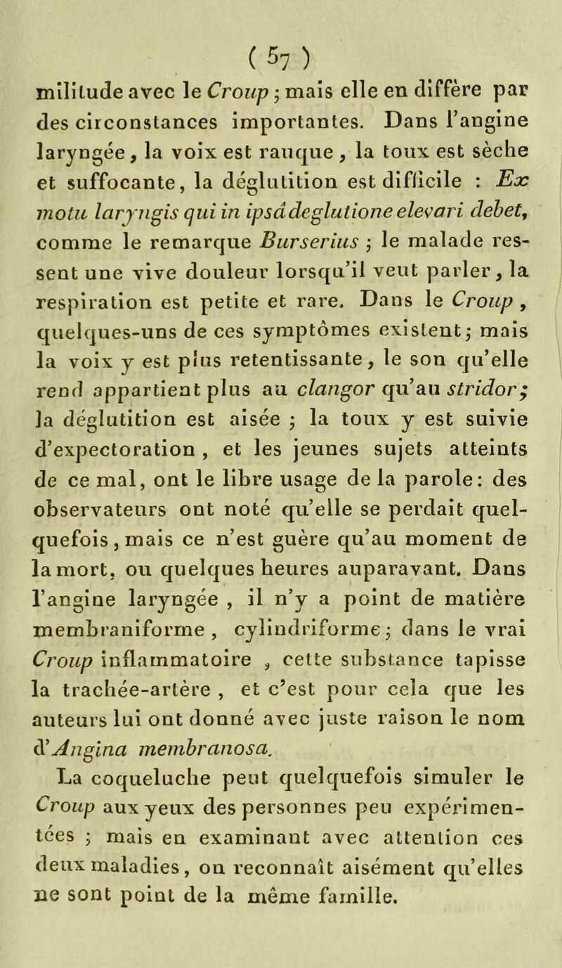 mililude avec le Croup ; mais elle en diffère par des circonstances importantes. Dans l’angine laryngée, la voix est rauque , la toux est sèche et suffocante, la déglutition est difficile : Ex motu laryngis qui in ipsâdeglutione elevari débet, comme le remarque Burserius ; le malade res- sent une vive douleur lorsqu’il veut parler, la respiration est petite et rare. Dans le Croup , quelques-uns de ces symptômes existent; mais la voix y est plus retentissante, le son qu’elle rend appartient plus au clangor qu’an stridor; la déglutition est aisée ; la toux y est suivie d’expectoration , et les jeunes sujets atteints de ce mal, ont le libre usage de la parole: des observateurs ont noté qu’elle se perdait quel- quefois, mais ce n’est guère qu’au moment de la mort, ou quelques heures auparavant. Dans l’angine laryngée , il n’y a point de matière membraniforrne , cylindriforme; dans le Arrai Croup inflammatoire , cette substance tapisse la trachée-artère , et c’est pour cela que les auteurs lui ont donné avec juste raison le nom d’Angina membranosa. La coqueluche peut quelquefois simuler le Croup aux yeux des personnes peu expérimen- tées ; mais en examinant avec attention ces deux maladies, on reconnaît aisément qu’elles ne sont point de la même famille.
