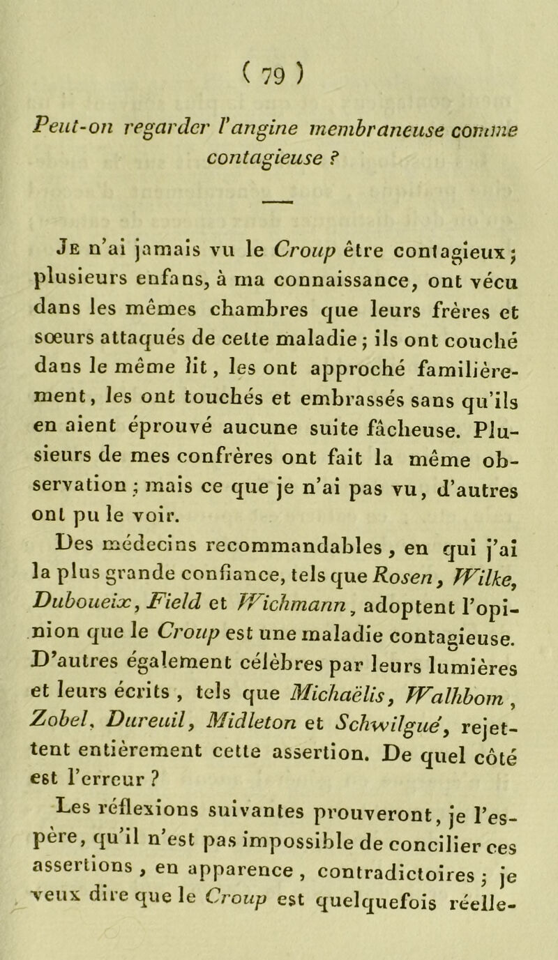 Peut-on regarder l'angine membraneuse comme- contagieuse ? Je n’ai jamais vu le Croup être contagieux ; plusieurs enfans, à ma connaissance, ont vécu dans les mêmes chambres que leurs frères et soeurs attaqués de cette maladie ; ils ont couché dans le même lit, les ont approché familière- ment, les ont touchés et embrassés sans qu’ils en aient éprouvé aucune suite fâcheuse. Plu- sieurs de mes confrères ont fait la même ob- servation ; mais ce que je n’ai pas vu, d’autres ont pu le voir. Des médecins recommandables, en qui j’ai la plus grande confiance, tels que Rosen} TVilke, Duboueioc, Field et tr ichmann y adoptent l’opi- nion que le Croup est une maladie contagieuse. D’autres également célèbres par leurs lumières et leurs écrits , tels que Michaëlis, TYalhbom , Zobel, Dureuil, Midleton et Schwilgué, rejet- tent entièrement cette assertion. De quel côté e6t l’erreur ? Les réflexions suivantes prouveront, je l’es- père, qu’il n’est pas impossible de concilier ces assertions , en apparence , contradictoires ; je veux diie que le Croup est quelquefois réelle-