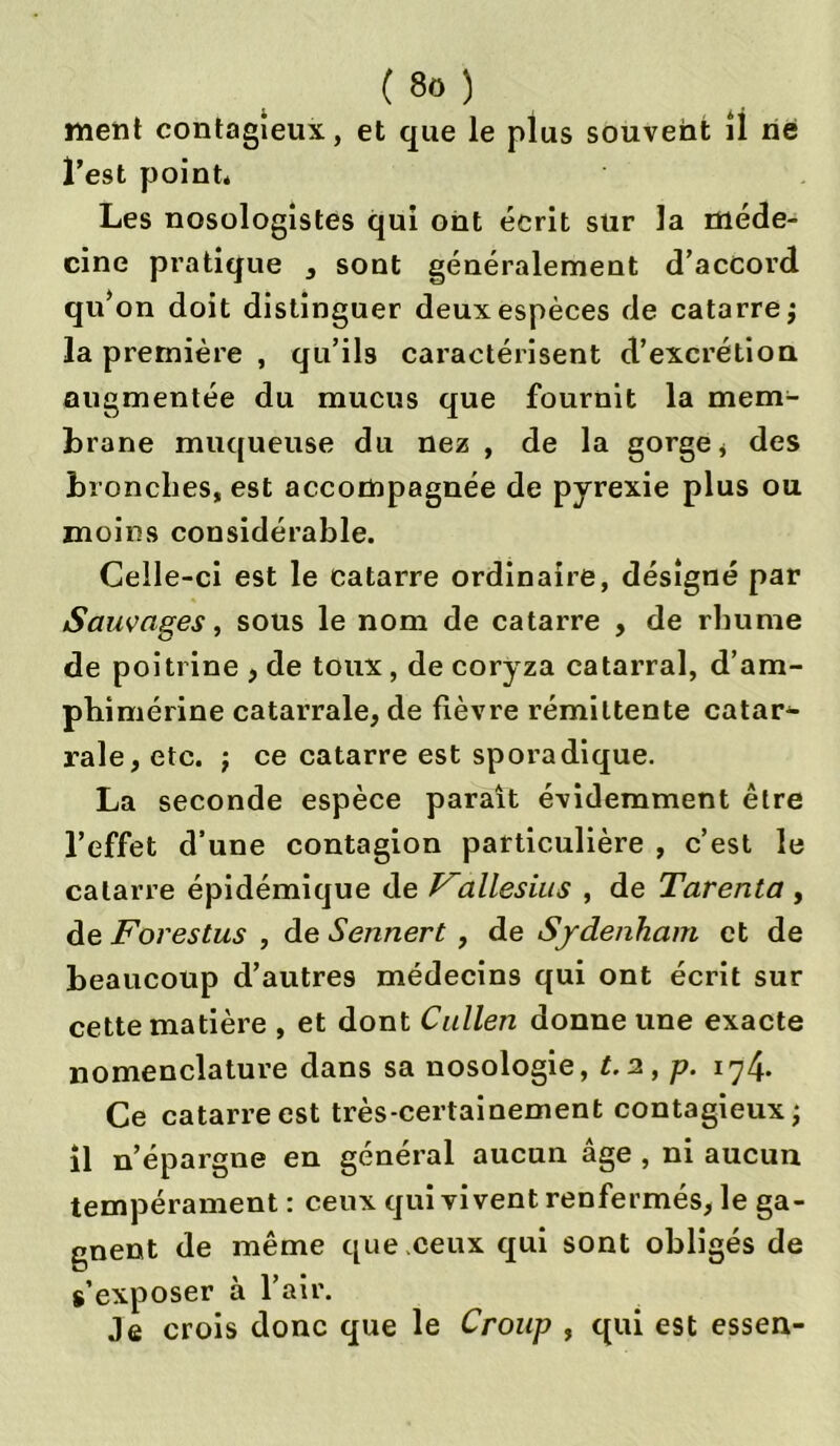 ment contagieux, et que le plus souvent il né l’est point* Les nosologistes qui ont écrit sur la méde- cine pratique * sont généralement d’accord qu’on doit distinguer deux espèces de catarre; la première , qu’ils caractérisent d’excrétion augmentée du mucus que fournit la mem- brane muqueuse du nez , de la gorge * des bronches, est accompagnée de pyrexie plus ou moins considérable. Celle-ci est le catarre ordinaire, désigné par Sauvages, sous le nom de catarre , de rhume de poitrine , de toux , de coryza catarral, d’am- phimérine catarrale, de fièvre rémittente catar- rale, etc. ; ce catarre est sporadique. La seconde espèce paraît évidemment être l’effet d’une contagion particulière , c’est le catarre épidémique de Vallesius , de Tarenta , de Forestus , de Sennert , de Sydenham et de beaucoup d’autres médecins qui ont écrit sur cette matière , et dont Cullen donne une exacte nomenclature dans sa nosologie, t.2,p. 174* Ce catarre est très-certainement contagieux; il n’épargne en général aucun âge , ni aucun tempérament : ceux qui vivent renfermés, le ga- gnent de même que .ceux qui sont obligés de s’exposer à l’air. Je crois donc que le Croup , qui est essen-