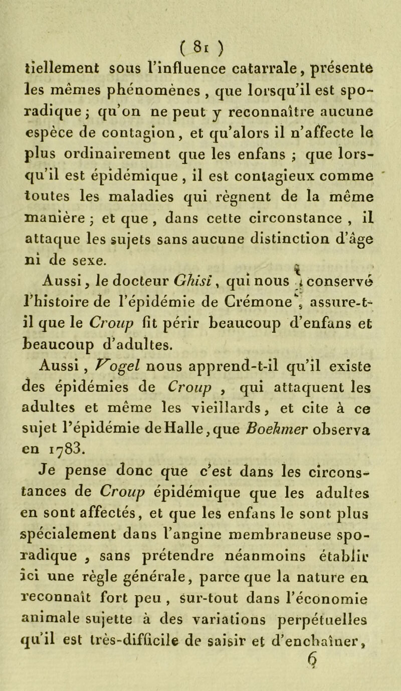 tiellement sous l’influence catarrale, présente les mêmes phénomènes , que lorsqu’il est spo- radique ; qu’on ne peut y reconnaître aucune espèce de contagion, et qu’alors il n’affecte le plus ordinairement que les enfans ; que lors- qu’il est épidémique, il est contagieux comme toutes les maladies qui régnent de la même manière ; et que , dans cette circonstance , il attaque les sujets sans aucune distinction d’âge ni de sexe. Aussi, Je docteur Gliisi, qui nous i conservé l’histoire de l’épidémie de Crémone\ assure-t- il que le Croup fit périr beaucoup d’enfans et beaucoup d’adultes. Aussi , Kogel nous apprend-t-il qu’il existe des épidémies de Croup , qui attaquent les adultes et même les vieillards, et cite à ce sujet l’épidémie de Halle, que Boéhmer observa en i^83. Je pense donc que c’est dans les circons- tances de Croup épidémique que les adultes en sont affectés, et que les enfans le sont plus spécialement dans l’angine membraneuse spo- radique , sans prétendre néanmoins établir ici une règle générale, parce que la nature en reconnaît fort peu , sur-tout dans l’économie animale sujette à des variations perpétuelles qu’il est très-difficile de saisir et d’enchaîner, 6