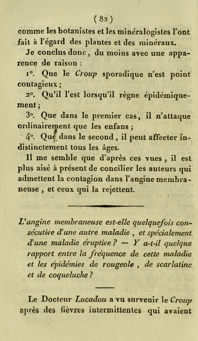 comme les botanistes et les minéralogistes l’ont fait à l’égard des plantes et des minéraux. Je conclus donc, du moins avec une appa- rence de raison : i°. Que le Croup sporadique n’est point contagieux ; 2°. Qu’il l’est lorsqu’il règne épidémique- ment -, 3°. Que dans le premier cas, il n’attaque ordinairement que les enfans ; 4°. Qu/ dans le second , il peut affecter in- distinctement tous les âges. Il me semble que d’après ces vues , il est plus aisé à présent de concilier les auteurs qui admettent la contagion dans l’angine membra- neuse , et ceux qui la rejettent. L’angine membraneuse est-elle quelquefois con- sécutive d’une autre maladie , et spécialement d’une maladie éruptive ? — Y a-t-il quelque rapport entre la fréquence de cette maladie et les épidémies de rougeole , de scarlatine et de coqueluche ? Le Docteur Lucadou a vu survenir le Croup après des fièvres intermittentes qui avaient