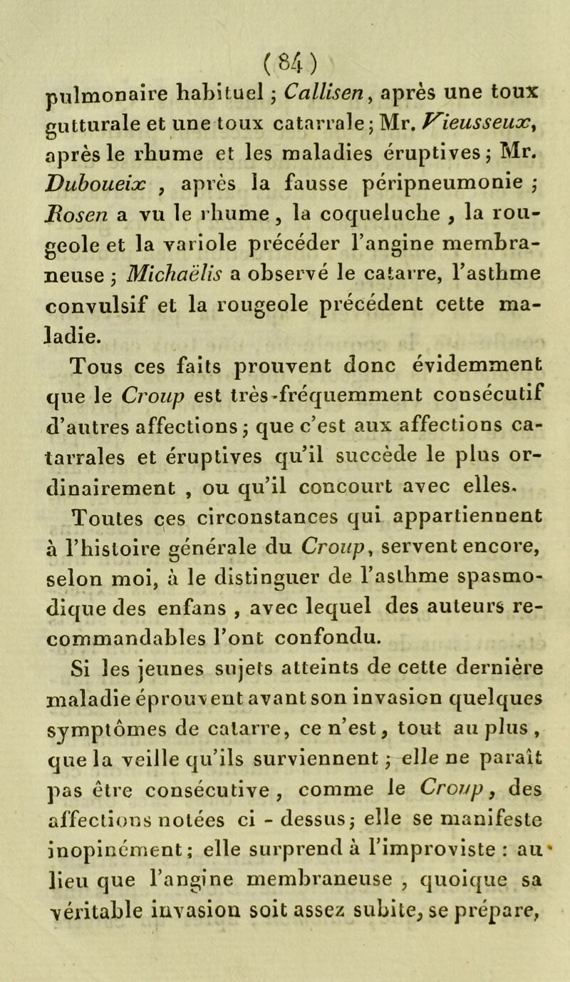 ( 64 ) pulmonaire habituel ; Callisen, après une toux gutturale et une toux catarrale ; Mr. Kieusseux, après le rhume et les maladies éruptives ; Mr. Duboueix , après la fausse péripneumonie ; Rosen a vu le rhume, la coqueluche , la rou- geole et la variole précéder l’angine membra- neuse ; Michaëlis a observé le catai re, l’asthme convulsif et la rougeole précédent cette ma- ladie. Tous ces faits prouvent donc évidemment que le Croup est très-fréquemment consécutif d’autres affections ; que c’est aux affections ca- tarraîes et éruptives qu’il succède le plus or- dinairement , ou qu’il concourt avec elles. Toutes ces circonstances qui appartiennent à l’histoire générale du Croup, servent encore, selon moi, à le distinguer de l’asthme spasmo- dique des enfans , avec lequel des auteurs re- commandables l’ont confondu. Si les jeunes sujets atteints de cette dernière maladie éprouv ent avant son invasion quelques symptômes de cataire, ce n’est, tout au plus , que la veille qu’ils surviennent -, elle ne paraît pas être consécutive, comme le Croup, des affections notées ci - dessus; elle se manifeste inopinément; elle surprend à l’improviste : au* lieu que l’angine membraneuse , quoique sa véritable invasion soit assez subite, se prépare,