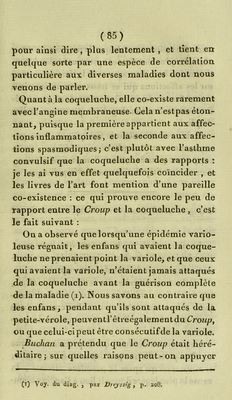 pour ainsi dire, plus lentement , et tient err quelque sorte par une espèce de corrélation particulière aux diverses maladies dont nous venons de parler. Quant à la coqueluche, elle co-existe rarement avec l’angine membraneuse. Cela n’estpas éton- nant, puisque la première appartient aux affec- tions inflammatoires, et la seconde aux affec- tions spasmodiques ; c’est plutôt avec l’asthme convulsif que la coqueluche a des rapports : je les ai vus en effet quelquefois coïncider , et les livres de l’art font mention d’une pareille co-existence : ce qui prouve encore le peu de rapport entre le Croup et la coqueluche , c’est le fait suivant : On a observé que lorsqu’une épidémie vario- leuse régnait, les enfans qui avaient la coque- luche ne prenaient point la variole, et que ceux qui avaient la variole, n’étaient jamais attaqués de la coqueluche avant la guérison complète de la maladie (i). Nous savons au contraire que les enfans, pendant qu’ils sont attaqués de la petite-vérole, peuventl’êtreégalementdu Croup, ou que celui-ci peut être consécutif de la variole. Buchan a prétendu que le Croup était héré- ditaire j sur quelles raisons peut-on appuyer (i) Voy. du diag, , par Drejsstg , p. 208.