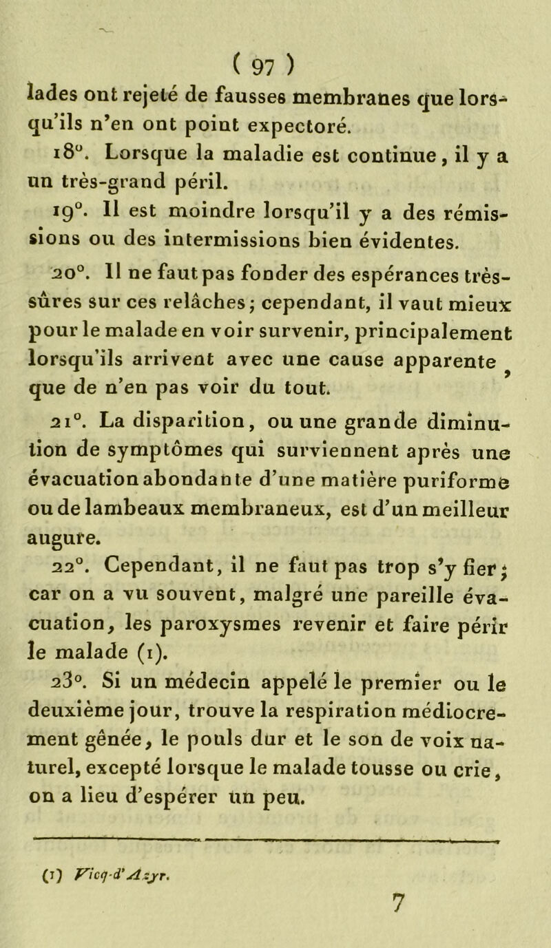 îades ont rejeté de fausses membranes que lors- qu’ils n’en ont point expectoré. i8°. Lorsque la maladie est continue, il y a un très-grand péril. ig°. Il est moindre lorsqu’il y a des rémis- sions ou des intermissions bien évidentes. 20°. Il ne faut pas fonder des espérances très- sûres sur ces relâches ; cependant, il vaut mieux: pour le malade en voir survenir, principalement lorsqu’ils arrivent avec une cause apparente que de n’en pas voir du tout. 2i°. La disparition, ou une grande diminu- tion de symptômes qui surviennent après une évacuationabondante d’une matière puriforme ou de lambeaux membraneux, est d’un meilleur augure. 22°. Cependant, il ne faut pas trop s’y fier ^ car on a vu souvent, malgré une pareille éva- cuation, les paroxysmes revenir et faire périr le malade (i). 23°. Si un médecin appelé le premier ou le deuxième jour, trouve la respiration médiocre- ment gênée, le pouls dur et le son de voix na- turel, excepté lorsque le malade tousse ou crie, on a lieu d’espérer un peu. (i) Vicq i’Azjr. 7