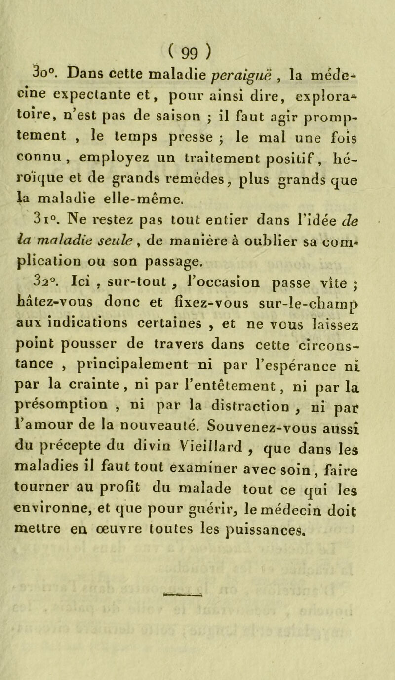3o°. Dans cette maladie peraiguë , la méde- cine expectante et, pour ainsi dire, explora-6- toire, n’est pas de saison ; il faut agir promp- tement , le temps presse ; le mal une fois connu, employez un traitement positif, hé- roïque et de grands remèdes, plus grands que la maladie elle-même. 3i°. Ne l’estez pas tout entier dans l’idée de la maladie seule , de manière à oublier sa com- plication ou son passage. 3a°. Ici , sur-tout , l’occasion passe vite j hâtez-vous donc et fixez-vous sur-le-champ aux indications certaines , et ne vous laissez point pousser de travers dans cette circons- tance , principalement ni par l’espérance ni par la crainte , ni par l’entêtement, ni par la présomption , ni par la distraction , ni par l’amour de la nouveauté. Souvenez-vous aussi du précepte du divin Vieillard , que dans les maladies il faut tout examiner avec soin, faire tourner au profit du malade tout ce qui les environne, et que pour guérir, le médecin doit mettre en oeuvre toutes les puissances.