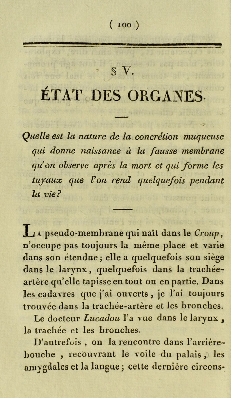 ( *00 ) § v. ÉTAT DES ORGANES- Quelle est la nature de la concrétion muqueuse qui donne naissance à la fausse membrane qu’on observe après la mort et qui forme les tuyaux que Von rend quelquefois pendant la vie? T i à pseudo-membrane qui naît dans le Croup, n’occupe pas toujours la même place et varie dans son étendue -, elle a quelquefois son siège dans le larynx, quelquefois dans la trachée- artère qu’elle tapisse en tout ou en partie, Dans les cadavres que j’ai ouverts, je l’ai toujours trouvée dans la tracliée-artère et les bronches. Le docteur Lucadou l’a vue dans le larynx , la trachée et les bronches. D’autrefois , on la rencontre dans l’arrière- bouche , recouvrant le voile du palais , les amygdales et la langue ^ celte dernière circons-