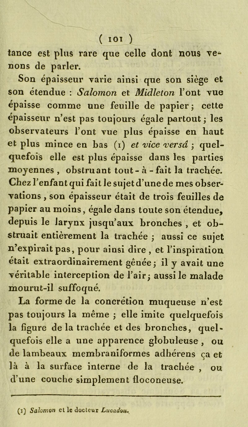tance est plus rare que celle dont nous ve- nons de parler. Son épaisseur varie ainsi que son siège et son étendue : Salomon et Midleton l’ont vue épaisse comme une feuille de papier ; cette épaisseur n’est pas toujours égale partout -, les observateurs l’ont vue plus épaisse en haut et plus mince en bas (x) et vice versa -, quel- quefois elle est plus épaisse dans les parties moyennes , obstruant tout - «à - fait la trachée. Chez l’enfant qui fait le sujet d’une de mes obser- vations , son épaisseur était de trois feuilles de papier au moins, égale dans toute son étendue, depuis le larynx jusqu’aux bronches , et ob- struait entièrement la trachée ; aussi ce sujet n’expirait pas, pour ainsi dire , et l’inspiration était extraordinairement gênée ; il y avait une véritable interception de fair; aussi le malade mourut-il suffoqué. La forme de la concrétion muqueuse n’est pas toujours la même ; elle imite quelquefois la figure delà trachée et des bronches, quel- quefois elle a une apparence globuleuse, ou de lambeaux membraniformes adhérens ça et là à la surface interne de la trachée , ou d’une couche simplement floconeuse. (i) Salomon et le docteur Lucadoiu