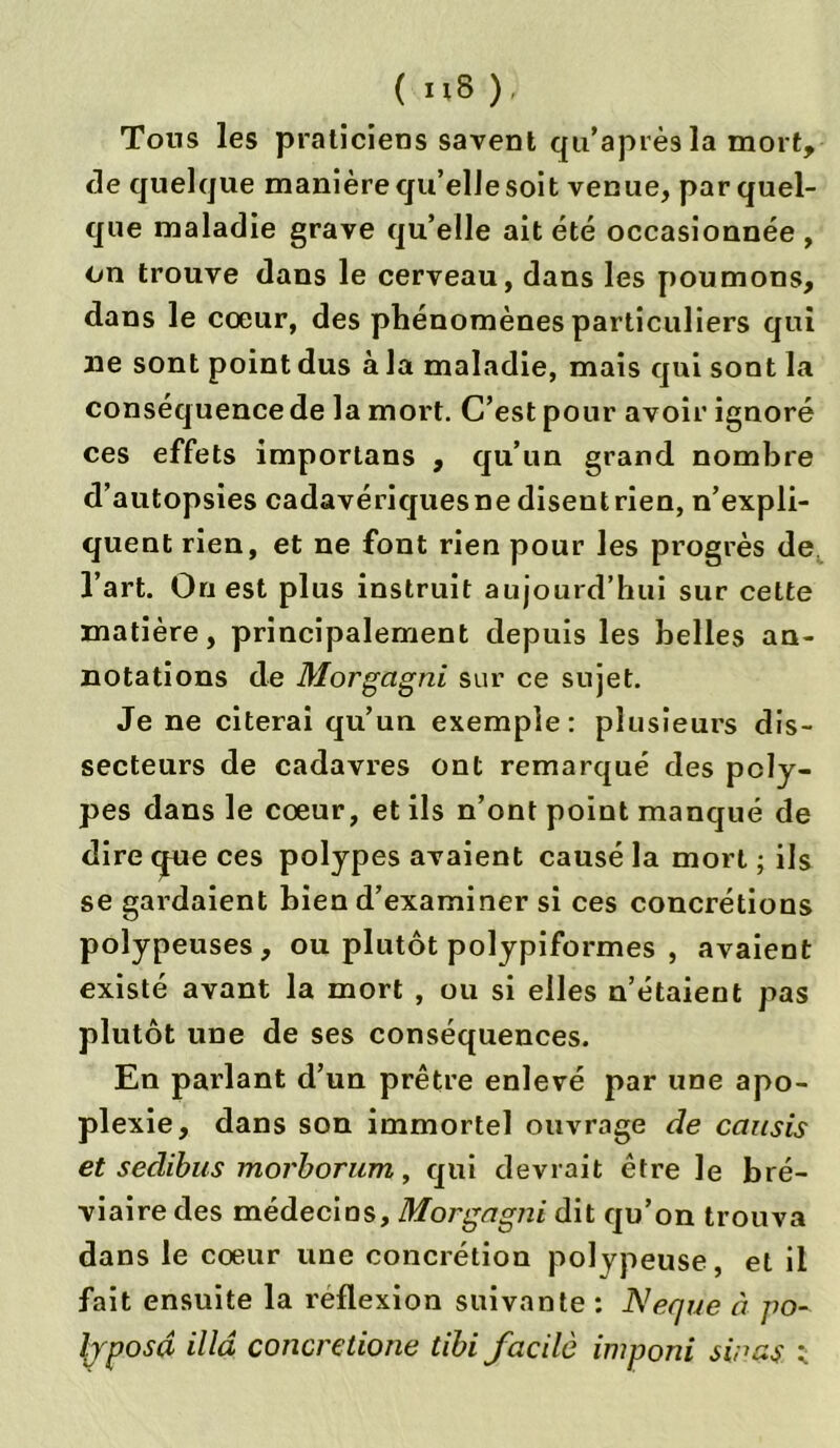 Tous les praticiens savent qu’après la mort, de quelque manière qu’elle soit venue, par quel- que maladie grave qu’elle ait été occasionnée , on trouve dans le cerveau, dans les poumons, dans le coeur, des phénomènes particuliers qui lie sont point dus à la maladie, mais qui sont la conséquence de la mort. C’est pour avoir ignoré ces effets importans , qu’un grand nombre d’autopsies cadavériques ne disent rien, n’expli- quent rien, et ne font rien pour les progrès de l’art. On est plus instruit aujourd’hui sur celte matière, principalement depuis les belles an- notations de Morgagni sur ce sujet. Je ne citerai qu’un exemple: plusieurs dis- secteurs de cadavres ont remarqué des poly- pes dans le coeur, et ils n’ont point manqué de dire (jpie ces polypes avaient causé la mort ; ils se gardaient bien d’examiner si ces concrétions polypeuses, ou plutôt polypiformes , avaient existé avant la mort , ou si elles n’étaient pas plutôt une de ses conséquences. En parlant d’un prêtre enlevé par une apo- plexie, dans son immortel ouvrage de caicsis et sedibus morborum, qui devrait être le bré- viaire des médecins, Morgagni dit qu’on trouva dans le coeur une concrétion polypeuse, et il fait ensuite la réflexion suivante : Neque à po- [yposâ ilia concretione tibi facile imponi sinas <