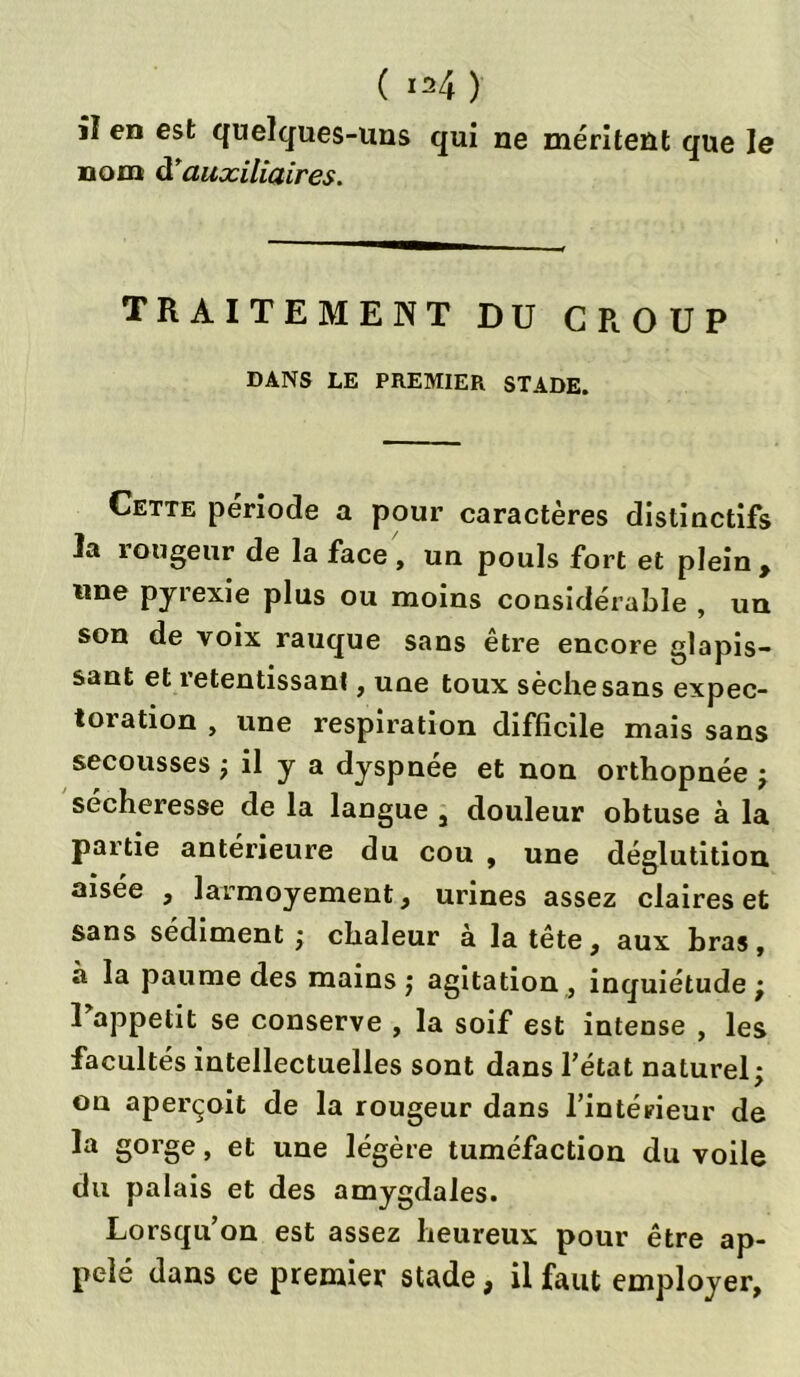 ( i=4) iï en est quelques-uns qui ne méritent que le nom d'auxiliaires. TRAITEMENT DU GROUP DANS LE PREMIER STADE. Cette période a pour caractères distinctifs la îougeur de la face, un pouls fort et plein, une pyrexie plus ou moins considérable , un son de voix rauque sans etre encore glapis- sant et retentissant, une toux sèche sans expec- toration , une respiration difficile mais sans secousses ; il y a dyspnée et non orthopnée ; sécheresse de la langue 3 douleur obtuse à la partie antérieure du cou , une déglutition aisée , larmoyement, urines assez claires et sans sédiment ; chaleur a la tête, aux bras, à la paume des mains ; agitation , inquiétude ; Tappetit se conserve , la soif est intense , les facultés intellectuelles sont dans l’état naturel; on aperçoit de la rougeur dans l’intérieur de la gorge, et une légère tuméfaction du voile du palais et des amygdales. Lorsqu’on est assez heureux pour être ap- pelé dans ce premier stade, il faut employer,
