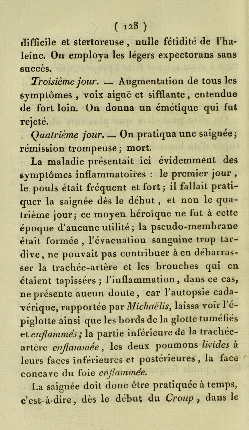difficile et stertoreuse , nulle fétidité de l’ha- leine, On employa les légers expectorans sans succès. Troisième jour. — Augmentation de tous les symptômes , voix aiguë et sifflante, entendue de fort loin. On donna un émétique qui fut rejeté. Quatrième jour. — On pratiqua une saignée ; rémission trompeuse ; mort. La maladie présentait ici évidemment des symptômes inflammatoires : le premier jour , le pouls était fréquent et fort ; il fallait prati- quer la saignée dès le début , et non le qua- trième jour j ce moyen héroïque ne fut à cette époque d’aucune utilité ; la pseudo-membrane était formée , l’évacuation sanguine trop tar- dive, ne pouvait pas contribuer à en débarras- ser la trachée-artère et les bronches qui en étaient tapissées ; l’inflammation, dans ce cas, ne présente aucun doute , car l’autopsie cada- vérique, rapportée par Michaëlis, laissa voir l’é- piglotte ainsi que les bords de la glotte tuméfiés et enflammés $ la partie inférieure de la tracliée- artère enflammée, les deux poumons livides à leurs faces inférieures et postérieures , la face concave du foie enjlammee. La saignée doit donc être pratiquée à temps, c’est-à-dire, dès le début du Croup , dans le