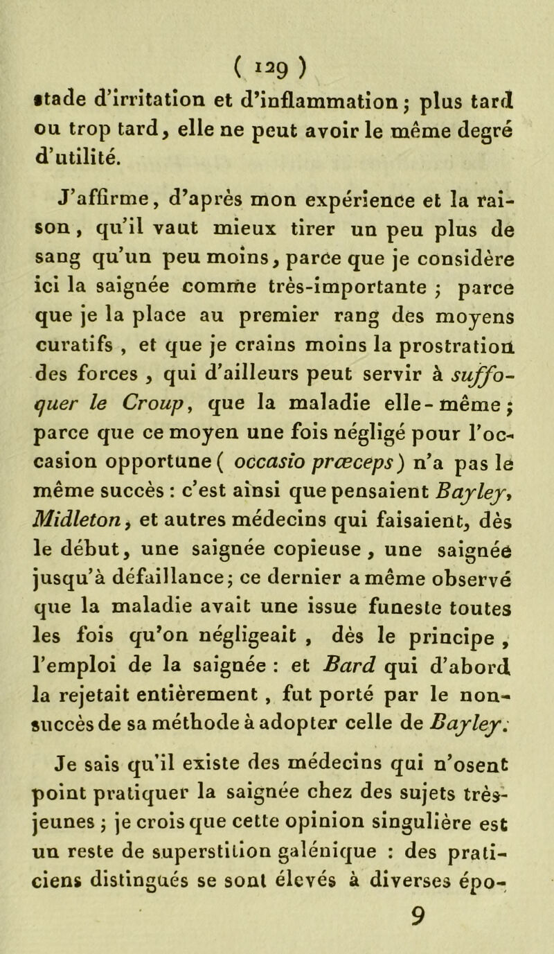 •tade d’irritation et d’inflammation ; plus tarrl ou trop tard, elle ne peut avoir le même degré d’utilité. J’affirme, d’après mon expérience et la rai- son , qu’il vaut mieux tirer un peu plus de sang qu’un peu moins, parce que je considère ici la saignée comme très-importante ; parce que je la place au premier rang des moyens curatifs , et que je crains moins la prostration des forces , qui d’ailleurs peut servir à suffo- quer le Croup, que la maladie elle-même; parce que ce moyen une fois négligé pour l’oc- casion opportune ( occasio prœceps) n’a pas le même succès : c’est ainsi que pensaient Bayley, Midleton, et autres médecins qui faisaient, dès le début, une saignée copieuse, une saignée jusqu’à défaillance; ce dernier a même observé que la maladie avait une issue funeste toutes les fois qu’on négligeait , dès le principe , l’emploi de la saignée : et Bard qui d’abord la rejetait entièrement , fut porté par le non- succès de sa méthode à adopter celle de Bayley. Je sais qu’il existe des médecins qui n’osent point pratiquer la saignée chez des sujets très- jeunes ; je crois que cette opinion singulière est un reste de superstition galénique : des prati- ciens distingués se sont élevés à diverses épo- 9