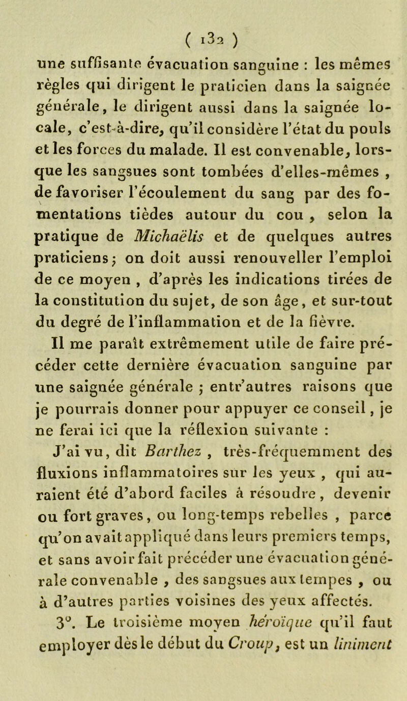 une suffisante évacuation sanguine : les mêmes règles qui dirigent le praticien dans la saignée générale, le dirigent aussi dans la saignée lo- cale, c’est à-dire, qu’il considère l’état du pouls et les forces du malade. Il est convenable, lors- que les sangsues sont tombées d’elles-mêmes , de favoriser l’écoulement du sang par des fo- mentations tièdes autour du cou , selon la pratique de Michaëlis et de quelques autres praticiens ; on doit aussi renouveller l’emploi de ce moyen , d’après les indications tirées de la constitution du sujet, de son âge, et sur-tout du degré de l’inflammation et de la fièvre. Il me parait extrêmement utile de faire pré- céder cette dernière évacuation sanguine par une saignée générale ; entr’autres raisons que je pourrais donner pour appuyer ce conseil, je ne ferai ici que la réflexion suivante : J’ai vu, dit Barthez , très-fréquemment des fluxions inflammatoires sur les yeux , qui au- raient été d’abord faciles à résoudre, devenir ou fort graves, ou long-temps rebelles , parce qu’on avaitappliqué dans leurs premiers temps, et sans avoir fait précéder une évacuation géné- rale convenable , des sangsues aux tempes , ou à d’autres parties voisines des yeux affectés. 3°. Le troisième moyen héroïque qu’il faut employer dès le début du Croup, est un Uniment
