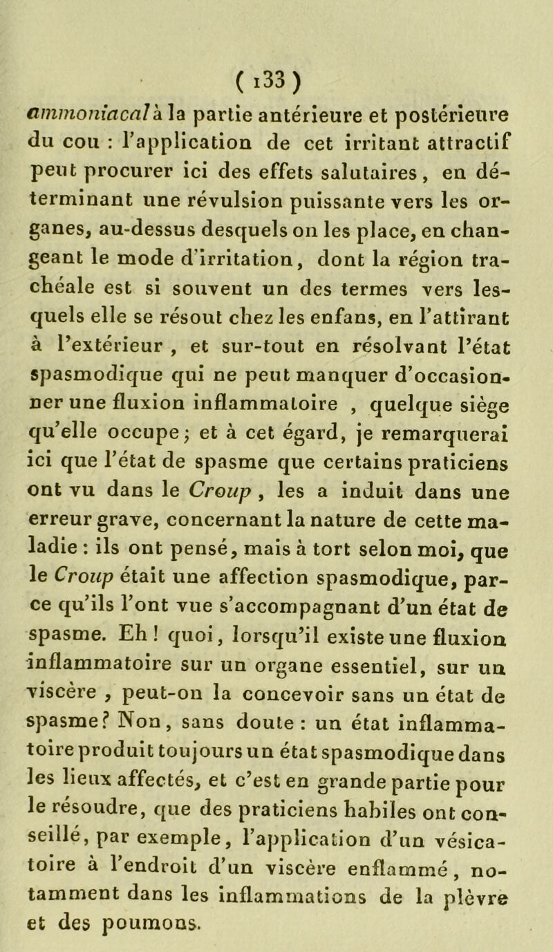( *33) ammoniacal à la partie antérieure et postérieure du cou : l’application de cet irritant attractif peut procurer ici des effets salutaires, en dé- terminant une révulsion puissante vers les or- ganes, au-dessus desquels on les place, en chan- geant le mode d'irritation, dont la région tra- chéale est si souvent un des termes vers les- quels elle se résout chez les enfans, en l’attirant à l’extérieur , et sur-tout en résolvant l’état spasmodique qui ne peut manquer d’occasion- ner une fluxion inflammatoire , quelque siège qu’elle occupe; et à cet égard, je remarquerai ici que l’état de spasme que certains praticiens ont vu dans le Croup , les a induit dans une erreur grave, concernant la nature de cette ma- ladie : ils ont pensé, mais à tort selon moi, que le Croup était une affection spasmodique, par- ce qu’ils l’ont vue s’accompagnant d’un état de spasme. Eh! quoi, lorsqu’il existe une fluxion inflammatoire sur un organe essentiel, sur un viscère , peut-on la concevoir sans un état de spasme? Non, sans doute: un état inflamma- toire produit toujours un état spasmodique dans les lieux affectés, et c’est en grande partie pour le résoudre, que des praticiens habiles ont con- seillé, par exemple, l’application d’un vésica- toire à l’endroit d’un viscère enflammé, no- tamment dans les inflammations de la plèvre et des poumons.
