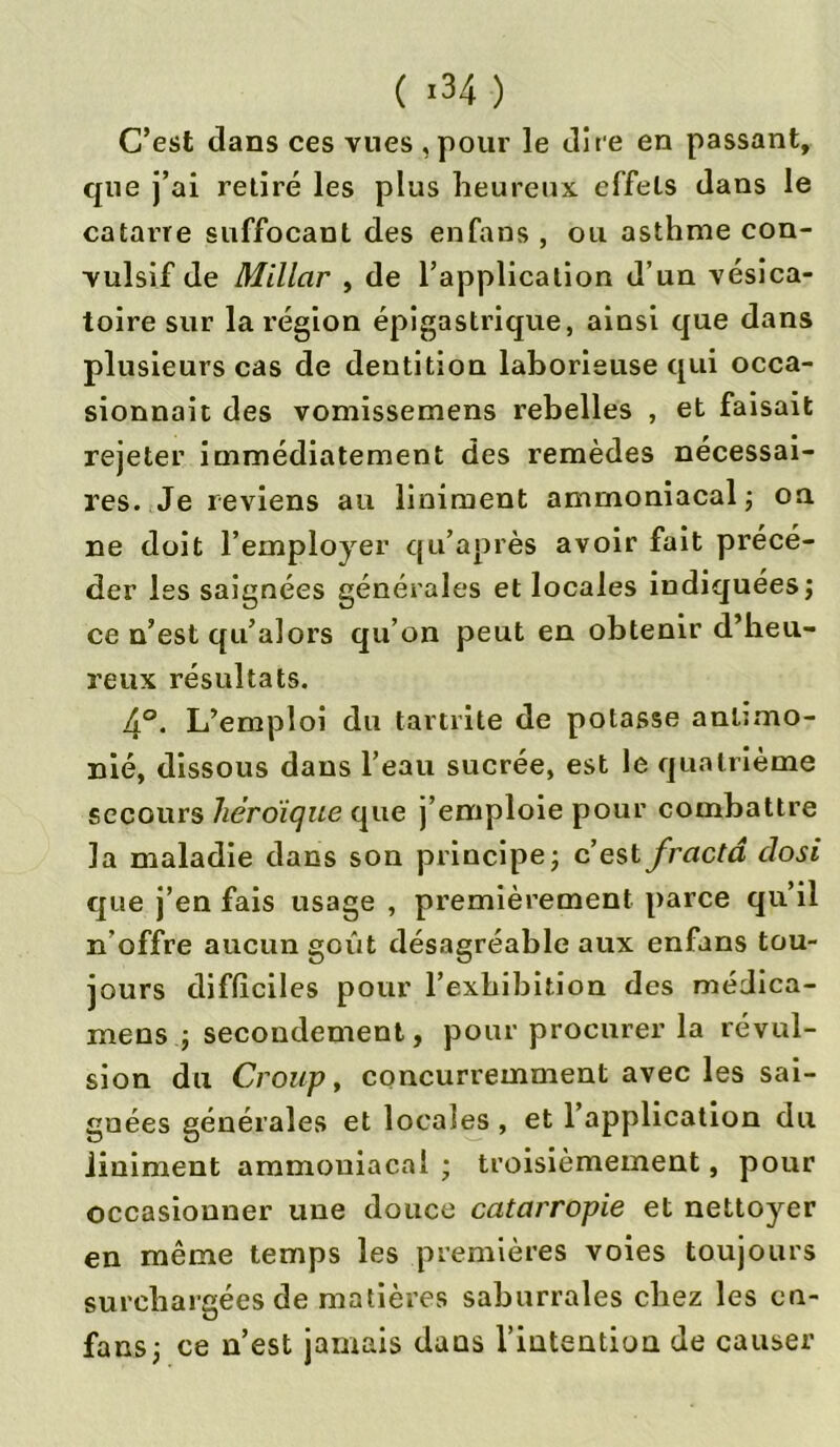 C’est clans ces vues ,pour le dite en passant, que j’ai retiré les plus heureux effets dans le catarre suffocant des enfans , ou asthme con- vulsif de Millcir , de l’application d’un vésica- toire sur la région épigastrique, ainsi que dans plusieurs cas de dentition laborieuse qui occa- sionnait des vomissemens rebelles , et faisait rejeter immédiatement des remèdes nécessai- res. Je reviens au liniment ammoniacal ; oa ne doit l’employer qu’après avoir fait précé- der les saignées générales et locales indiquées; ce n’est qu’alors qu’on peut en obtenir d’heu- reux résultats. A°. L’emploi du tartrite de potasse antimo- ine, dissous dans l’eau sucrée, est le quatrième secours héroïque que j’emploie pour combattre la maladie dans son principe; c’est frcictâ closi que j’en fais usage , premièrement parce qu’il n’offre aucun goût désagréable aux enfans tou- jours difficiles pour l’exhibition des médica- mens ; secondement, pour procurer la révul- sion du Croup, concurremment avec les sai- gnées générales et locales , et 1 application du üniment ammoniacal ; troisièmement, pour occasionner une douce catarropie et nettoyer en même temps les premières voies toujours surchargées de matières saburrales chez les en- fans; ce n’est jamais dans riütention de causer
