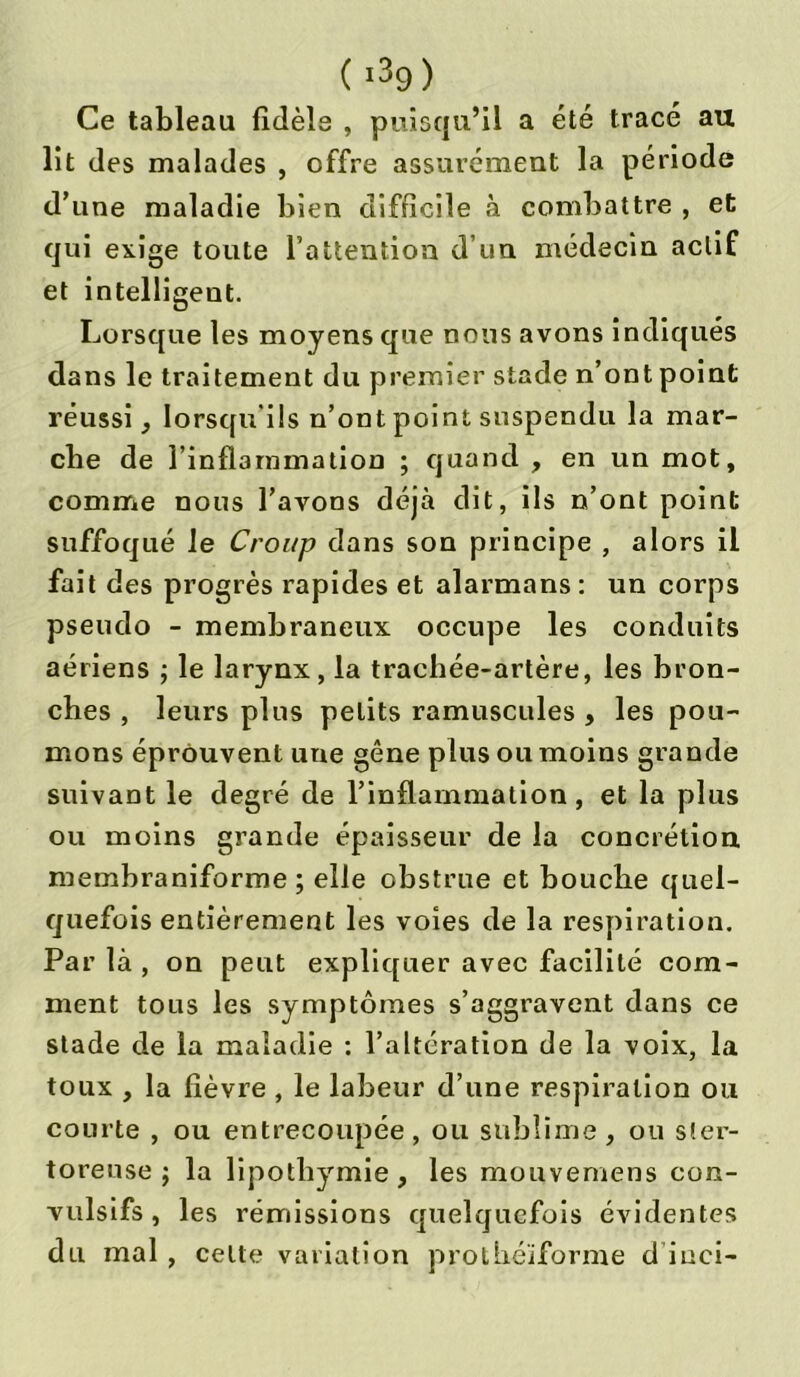 Ce tableau fidèle , puisqu’il a été tracé au lit des malades , offre assurément la période d’une maladie bien difficile à combattre , et qui exige toute l’attention d’un médecin actif et intelligent. Lorsque les moyens que nous avons indiqués dans le traitement du premier stade n’ont point réussi, lorsqu'ils n’ont point suspendu la mar- che de l’inflammation ; quand , en un mot, comme nous l’avons déjà dit, ils n’ont point suffoqué le Croup dans son principe , alors il fait des progrès rapides et alarmans: un corps pseudo - membraneux occupe les conduits aériens ; le larynx, la trachée-artère, les bron- ches , leurs plus petits ramuscules , les pou- mons éprouvent une gêne plus ou moins grande suivant le degré de l’inflammation, et la plus ou moins grande épaisseur de la concrétion membraniforme ; elle obstrue et bouche quel- quefois entièrement les voies de la respiration. Par là , on peut expliquer avec facilité com- ment tous les symptômes s’aggravent dans ce stade de la maladie : l’altération de la voix, la toux , la fièvre, le labeur d’une respiration ou courte , ou entrecoupée, ou sublime, ou s!er- torense j la lipothymie, les mouvemens con- vulsifs, les rémissions quelquefois évidentes du mal , celte variation prolhéïforme d inci-