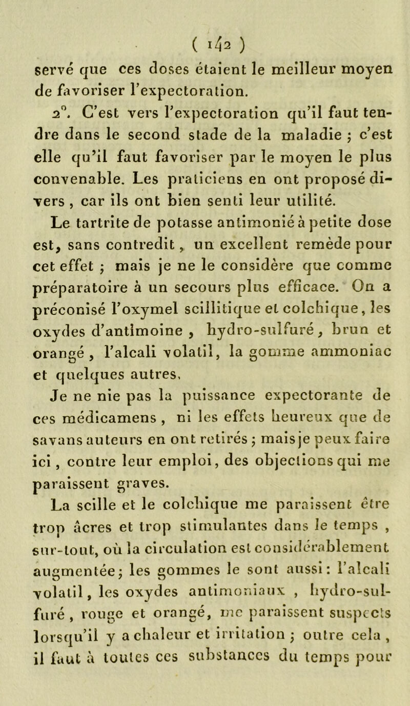 ( ^2 ) serve que ces doses étaient le meilleur moyen de favoriser l’expectoration. n°. C’est vers l’expectoration qu’il faut ten- dre dans le second stade de la maladie ; c’est elle qu’il faut favoriser par le moyen le plus convenable. Les praticiens en ont proposé di- vers , car ils ont bien senti leur utilité. Le tartrite de potasse antimonié à petite dose est, sans contredit, un excellent remède pour cet effet ; mais je ne le considère que comme préparatoire à un secours plus efficace. On a préconisé l’oxymel scillitique et colchique, les oxydes d’antimoine , bydro-sulfuré, brun et orangé, l’alcali volatil, la gomme ammoniac et quelques autres. Je ne nie pas la puissance expectorante de ces médicamens , ni les effets heureux que de sa vans auteurs en ont retirés ; mais je peux faire ici, contre leur emploi, des objections qui me paraissent, graves. La scille et le colchique me paraissent être trop âcres et trop stimulantes dans le temps , sur-tout, où la circulation est considérablement augmentée; les sommes le sont aussi: l’alcali volatil, les oxydes antimoniaux , hydro-sul- fure, rouge et orangé, me paraissent suspects lorsqu’il y a chaleur et irritation -, outre cela , il faut à toutes ces substances du temps pour